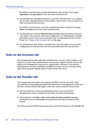 Tasks on the Accounts tab


                    By default, each Portal has a Portal administrator that can log on by typing
                    superadmin and superadmin for the user name and password.

                s   An administrator with Edit permission (a provider administrator) can configure
                    the provider, administrators for that provider, and accounts, and can approve or
                    reject accounts for that provider.

                    By default, each Portal has a provider administrator that can log on by typing
                    admin and admin for the user name and password.

                s   An administrator with See Other Providers and Their Users permission has read-
                    only rights to the provider and Portal configuration. An administrator with this
                    permission cannot edit account properties, but can impersonate all users on the
                    Portal. See “Tasks on the Accounts tab” on this page.

                s   An administrator with neither permission has read-only rights to the provider
                    configuration for that provider and can access all accounts for that provider.



Tasks on the Accounts tab
                The Accounts tab provides tasks that administrators can use to add, configure, and
                approve accounts. Also, administrators who provide support activities can use the
                tasks on the Accounts tab to proactively support their customers. From this tab,
                administrators can help troubleshoot problems for their users by viewing activity
                logs and by using the Log On option to impersonate their users.



Tasks on the Provider tab
                Each organization that offers and supports the BMC Portal is a provider. Each
                provider has corresponding properties that affect the overall appearance of the user
                interface and the defaults that apply to the users and accounts for the provider.

                s   Each provider has at least one administrator that can access all of the
                    administration tools to maintain the provider properties and settings.

                s   Administrators with Edit or Edit and See Other Providers and Their Accounts
                    permissions can see the Provider tab and perform the tasks described in this
                    section.

                The Help provides detailed information about each of the features on the Provider tab.




64      BMC Performance Manager Portal Monitoring and Management Guide
 