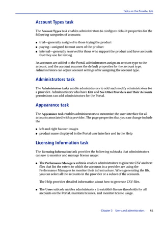 Tasks on the Provider tab



Account Types task
The Account Types task enables administrators to configure default properties for the
following categories of accounts:

s   trial—generally assigned to those trying the product
s   paying—assigned to most users of the product
s   internal—generally reserved for those who support the product and have accounts
    that they use for testing

As accounts are added to the Portal, administrators assign an account type to the
account, and the account assumes the default properties for the account type.
Administrators can adjust account settings after assigning the account type.


Administrators task
The Administrators tasks enable administrators to add and modify administrators for
a provider. Administrators who have Edit and See Other Providers and Their Accounts
permissions can add administrators for the Portal.


Appearance task
The Appearance task enables administrators to customize the user interface for all
accounts associated with a provider. The page properties that you can change include
the

s   left and right banner images
s   product name displayed in the Portal user interface and in the Help


Licensing Information task
The Licensing Information task provides the following subtasks that administrators
can use to monitor and manage license usage:

s   The Performance Managers subtask enables administrators to generate CSV and text
    files that list the extent to which the accounts in a provider are using the
    Performance Managers to monitor their infrastructure. When generating the file,
    you can select all the accounts in the provider or a subset of the accounts.

    The Help provides detailed information about how to generate CSV files.

s   The Users subtask enables administrators to establish license thresholds for all
    accounts on the Portal, maintain licenses, and monitor license usage.




                                                  Chapter 3   Users and administrators    65
 