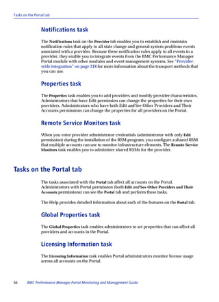 Tasks on the Portal tab



                 Notifications task
                 The Notifications task on the Provider tab enables you to establish and maintain
                 notification rules that apply to all state change and general system problems events
                 associated with a provider. Because these notification rules apply to all events in a
                 provider, they enable you to integrate events from the BMC Performance Manager
                 Portal module with other modules and event management systems. See “Provider-
                 wide integration” on page 218 for more information about the transport methods that
                 you can use.


                 Properties task
                 The Properties task enables you to add providers and modify provider characteristics.
                 Administrators that have Edit permission can change the properties for their own
                 providers. Administrators who have both Edit and See Other Providers and Their
                 Accounts permissions can change the properties for all providers on the Portal.


                 Remote Service Monitors task
                 When you enter provider administrator credentials (administrator with only Edit
                 permission) during the installation of the RSM program, you configure a shared RSM
                 that multiple accounts can use to monitor infrastructure elements. The Remote Service
                 Monitors task enables you to administer shared RSMs for the provider.




Tasks on the Portal tab
                 The tasks associated with the Portal tab affect all accounts on the Portal.
                 Administrators with Portal permission (both Edit and See Other Providers and Their
                 Accounts permissions) can see the Portal tab and perform these tasks.

                 The Help provides detailed information about each of the features on the Portal tab.


                 Global Properties task
                 The Global Properties task enables administrators to set properties that can affect all
                 providers and accounts in the Portal.


                 Licensing Information task
                 The Licensing Information task enables Portal administrators monitor license usage
                 across all accounts on the Portal.




66      BMC Performance Manager Portal Monitoring and Management Guide
 