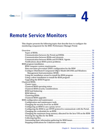 Chapter


                                                                                                                          4
4   Remote Service Monitors
        This chapter presents the following topics that describe how to configure the
        monitoring component for the BMC Performance Manager Portal.

        Overview . . . . . . . . . . . . . . . . . . . . . . . . . . . . . . . . . . . . . . . . . . . . . . . . . . . . . . . . . . . . . . . . 70
           Types of RSMs . . . . . . . . . . . . . . . . . . . . . . . . . . . . . . . . . . . . . . . . . . . . . . . . . . . . . . . . 70
           Communication between the Portal and RSMs . . . . . . . . . . . . . . . . . . . . . . . . . . . . 71
           Communication between RSMs and elements . . . . . . . . . . . . . . . . . . . . . . . . . . . . . 74
           Communication between RSMs and PATROL Agents . . . . . . . . . . . . . . . . . . . . . . 74
           Notifications about RSM system problems . . . . . . . . . . . . . . . . . . . . . . . . . . . . . . . . 75
        RSM program installation. . . . . . . . . . . . . . . . . . . . . . . . . . . . . . . . . . . . . . . . . . . . . . . . . . 76
           RSM computer system requirements . . . . . . . . . . . . . . . . . . . . . . . . . . . . . . . . . . . . . 76
           Data execution prevention (DEP) configuration for the RSM . . . . . . . . . . . . . . . . 76
           Configure Distributed Component Object Model (DCOM) and Windows
              Management Instrumentation (WMI) . . . . . . . . . . . . . . . . . . . . . . . . . . . . . . . . . . 78
           Using the installation wizard to install the RSM program . . . . . . . . . . . . . . . . . . . 84
           Using a silent installation to install the RSM program . . . . . . . . . . . . . . . . . . . . . . 88
           Upgrading the RSM Program . . . . . . . . . . . . . . . . . . . . . . . . . . . . . . . . . . . . . . . . . . . 91
        Clustered RSMs . . . . . . . . . . . . . . . . . . . . . . . . . . . . . . . . . . . . . . . . . . . . . . . . . . . . . . . . . . 92
           Cluster types. . . . . . . . . . . . . . . . . . . . . . . . . . . . . . . . . . . . . . . . . . . . . . . . . . . . . . . . . . 93
           Clustered RSM operating status . . . . . . . . . . . . . . . . . . . . . . . . . . . . . . . . . . . . . . . . . 94
           Clustered RSM security considerations . . . . . . . . . . . . . . . . . . . . . . . . . . . . . . . . . . . 94
           RSM load-balancing . . . . . . . . . . . . . . . . . . . . . . . . . . . . . . . . . . . . . . . . . . . . . . . . . . . 94
           RSM failover. . . . . . . . . . . . . . . . . . . . . . . . . . . . . . . . . . . . . . . . . . . . . . . . . . . . . . . . . . 95
           Clustering RSMs . . . . . . . . . . . . . . . . . . . . . . . . . . . . . . . . . . . . . . . . . . . . . . . . . . . . . . 95
           Clustered RSM upgrades . . . . . . . . . . . . . . . . . . . . . . . . . . . . . . . . . . . . . . . . . . . . . . . 96
        RSM configuration and maintenance . . . . . . . . . . . . . . . . . . . . . . . . . . . . . . . . . . . . . . . . 96
           Configuration and maintenance tools . . . . . . . . . . . . . . . . . . . . . . . . . . . . . . . . . . . . 97
           Changing the security level for an RSM. . . . . . . . . . . . . . . . . . . . . . . . . . . . . . . . . . 101
           Configuring an RSM to use a proxy server . . . . . . . . . . . . . . . . . . . . . . . . . . . . . . . 102
           Configuring the RSM to use HTTP protocol to communicate with the Portal. . 103
           Changing the credentials for an RSM. . . . . . . . . . . . . . . . . . . . . . . . . . . . . . . . . . . . 104
           Changing the maximum heap memory allocated for the Java VM on the RSM 106
           Viewing the log files for the RSM . . . . . . . . . . . . . . . . . . . . . . . . . . . . . . . . . . . . . . . 106
           Collecting log files . . . . . . . . . . . . . . . . . . . . . . . . . . . . . . . . . . . . . . . . . . . . . . . . . . . . 107
           Automating basic information gathering for RSM issues . . . . . . . . . . . . . . . . . . . 108
           Stopping notifications for Unknown state events . . . . . . . . . . . . . . . . . . . . . . . . . 108


                                                                                     Chapter 4        Remote Service Monitors                  69
 