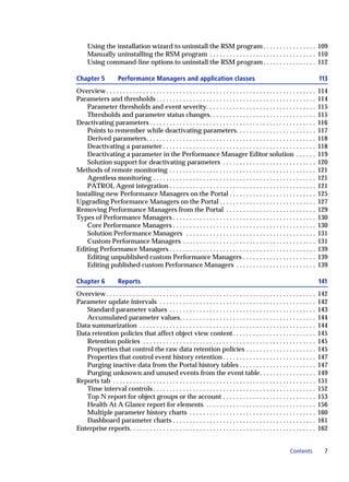 Using the installation wizard to uninstall the RSM program . . . . . . . . . . . . . . . . 109
      Manually uninstalling the RSM program . . . . . . . . . . . . . . . . . . . . . . . . . . . . . . . . 110
      Using command-line options to uninstall the RSM program . . . . . . . . . . . . . . . . 112

Chapter 5              Performance Managers and application classes                                                                      113
Overview . . . . . . . . . . . . . . . . . . . . . . . . . . . . . . . . . . . . . . . . . . . . . . . . . . . . . . . . . . . . . . .   114
Parameters and thresholds . . . . . . . . . . . . . . . . . . . . . . . . . . . . . . . . . . . . . . . . . . . . . . . .                114
    Parameter thresholds and event severity. . . . . . . . . . . . . . . . . . . . . . . . . . . . . . . . .                             115
    Thresholds and parameter status changes. . . . . . . . . . . . . . . . . . . . . . . . . . . . . . . .                               115
Deactivating parameters . . . . . . . . . . . . . . . . . . . . . . . . . . . . . . . . . . . . . . . . . . . . . . . . . .              116
    Points to remember while deactivating parameters. . . . . . . . . . . . . . . . . . . . . . . .                                      117
    Derived parameters. . . . . . . . . . . . . . . . . . . . . . . . . . . . . . . . . . . . . . . . . . . . . . . . . . .              118
    Deactivating a parameter . . . . . . . . . . . . . . . . . . . . . . . . . . . . . . . . . . . . . . . . . . . . . .                 118
    Deactivating a parameter in the Performance Manager Editor solution . . . . . .                                                      119
    Solution support for deactivating parameters . . . . . . . . . . . . . . . . . . . . . . . . . . . .                                 120
Methods of remote monitoring . . . . . . . . . . . . . . . . . . . . . . . . . . . . . . . . . . . . . . . . . . . .                     121
    Agentless monitoring . . . . . . . . . . . . . . . . . . . . . . . . . . . . . . . . . . . . . . . . . . . . . . . . .               121
    PATROL Agent integration . . . . . . . . . . . . . . . . . . . . . . . . . . . . . . . . . . . . . . . . . . . .                     121
Installing new Performance Managers on the Portal . . . . . . . . . . . . . . . . . . . . . . . . . .                                    125
Upgrading Performance Managers on the Portal . . . . . . . . . . . . . . . . . . . . . . . . . . . . .                                   127
Removing Performance Managers from the Portal . . . . . . . . . . . . . . . . . . . . . . . . . . .                                      129
Types of Performance Managers . . . . . . . . . . . . . . . . . . . . . . . . . . . . . . . . . . . . . . . . . . .                      130
    Core Performance Managers . . . . . . . . . . . . . . . . . . . . . . . . . . . . . . . . . . . . . . . . . . .                      130
    Solution Performance Managers . . . . . . . . . . . . . . . . . . . . . . . . . . . . . . . . . . . . . . .                          131
    Custom Performance Managers . . . . . . . . . . . . . . . . . . . . . . . . . . . . . . . . . . . . . . . .                          131
Editing Performance Managers . . . . . . . . . . . . . . . . . . . . . . . . . . . . . . . . . . . . . . . . . . . .                     139
    Editing unpublished custom Performance Managers . . . . . . . . . . . . . . . . . . . . . .                                          139
    Editing published custom Performance Managers . . . . . . . . . . . . . . . . . . . . . . . .                                        139

Chapter 6              Reports                                                                                                           141
Overview . . . . . . . . . . . . . . . . . . . . . . . . . . . . . . . . . . . . . . . . . . . . . . . . . . . . . . . . . . . . . . .   142
Parameter update intervals . . . . . . . . . . . . . . . . . . . . . . . . . . . . . . . . . . . . . . . . . . . . . . .                 142
   Standard parameter values . . . . . . . . . . . . . . . . . . . . . . . . . . . . . . . . . . . . . . . . . . . .                     143
   Accumulated parameter values. . . . . . . . . . . . . . . . . . . . . . . . . . . . . . . . . . . . . . . . .                         144
Data summarization . . . . . . . . . . . . . . . . . . . . . . . . . . . . . . . . . . . . . . . . . . . . . . . . . . . . .             144
Data retention policies that affect object view content . . . . . . . . . . . . . . . . . . . . . . . . .                                145
   Retention policies . . . . . . . . . . . . . . . . . . . . . . . . . . . . . . . . . . . . . . . . . . . . . . . . . . . .            145
   Properties that control the raw data retention policies . . . . . . . . . . . . . . . . . . . . .                                     145
   Properties that control event history retention . . . . . . . . . . . . . . . . . . . . . . . . . . . .                               147
   Purging inactive data from the Portal history tables . . . . . . . . . . . . . . . . . . . . . . .                                    147
   Purging unknown and unused events from the event table. . . . . . . . . . . . . . . . .                                               149
Reports tab . . . . . . . . . . . . . . . . . . . . . . . . . . . . . . . . . . . . . . . . . . . . . . . . . . . . . . . . . . . . .    151
   Time interval controls . . . . . . . . . . . . . . . . . . . . . . . . . . . . . . . . . . . . . . . . . . . . . . . . .              152
   Top N report for object groups or the account . . . . . . . . . . . . . . . . . . . . . . . . . . . .                                 153
   Health At A Glance report for elements . . . . . . . . . . . . . . . . . . . . . . . . . . . . . . . . .                              156
   Multiple parameter history charts . . . . . . . . . . . . . . . . . . . . . . . . . . . . . . . . . . . . . .                         160
   Dashboard parameter charts . . . . . . . . . . . . . . . . . . . . . . . . . . . . . . . . . . . . . . . . . . .                      161
Enterprise reports. . . . . . . . . . . . . . . . . . . . . . . . . . . . . . . . . . . . . . . . . . . . . . . . . . . . . . . .        162


                                                                                                                       Contents            7
 