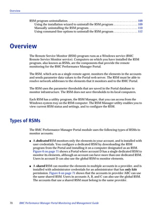 Overview


              RSM program uninstallation. . . . . . . . . . . . . . . . . . . . . . . . . . . . . . . . . . . . . . . . . . . . . . . 109
                Using the installation wizard to uninstall the RSM program . . . . . . . . . . . . . . . . 109
                Manually uninstalling the RSM program. . . . . . . . . . . . . . . . . . . . . . . . . . . . . . . . . 110
                Using command-line options to uninstall the RSM program . . . . . . . . . . . . . . . . 112




Overview
              The Remote Service Monitor (RSM) program runs as a Windows service (BMC
              Remote Service Monitor service). Computers on which you have installed the RSM
              program, also known as RSMs, are the components that provide the remote
              monitoring for the BMC Performance Manager Portal.

              The RSM, which acts as a single remote agent, monitors the elements in the accounts
              and sends parameter data values to the Portal web server. The RSM must be able to
              resolve network addresses to the elements that it monitors and to the BMC Portal.

              The RSM uses the parameter thresholds that are saved in the Portal database to
              monitor infrastructure. The RSM does not save thresholds to its local computers.

              Each RSM has a utility program, the RSM Manager, that you can access from the
              Windows system tray on the RSM computer. The RSM Manager utility enables you to
              view current RSM status and settings, and to configure the RSM.



Types of RSMs
              The BMC Performance Manager Portal module uses the following types of RSMs to
              monitor accounts:

              s   A dedicated RSM monitors only the elements in your account, and is installed with
                  user credentials. You configure a dedicated RSM by downloading the RSM
                  program from the Portal and installing it on a computer designated as an RSM.
                  Figure 6 on page 71 shows a Portal where account D has a single dedicated RSM to
                  monitor its elements, although an account can have more than one dedicated RSM.
                  Users in account D can also use the global RSM to monitor elements.

              s   A shared RSM can monitor the elements in multiple accounts in a provider, and is
                  installed with administrator credentials for an administrator that has only Edit
                  permission. Figure 6 on page 71 shows that the accounts in provider ABC can use
                  the same shared RSM. Users in accounts A, B, and C can also use the global RSM.
                  The accounts that use a shared RSM must belong to the same provider.




70     BMC Performance Manager Portal Monitoring and Management Guide
 