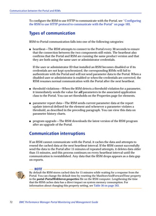 Communication between the Portal and RSMs


               To configure the RSM to use HTTP to communicate with the Portal, see “Configuring
               the RSM to use HTTP protocol to communicate with the Portal” on page 103.


               Types of communication
               RSM-to-Portal communication falls into one of the following categories:

               s   heartbeat—The RSM attempts to connect to the Portal every 30 seconds to ensure
                   that the connection between the two components still exists. The heartbeat also
                   confirms that the Portal and RSM are running the same product version and that
                   they are both using the same user or administrator credentials.

                   If the user or administrator ID that installed an RSM becomes disabled or if its
                   credentials are not kept synchronized, the corresponding RSMs will fail to
                   authenticate with the Portal and will not send parameter data to the Portal. When a
                   disabled user or administrator is enabled or when the credentials are corrected, the
                   RSM resumes normal communication with the Portal after the next heartbeat.

               s   threshold violations—When the RSM detects a threshold violation for a parameter,
                   it immediately sends the value for all parameters in the associated application
                   class to the Portal. You can set thresholds on the Properties page for elements.

               s   parameter report data—The RSM sends current parameter data at the report
                   update interval defined for the element and whenever a parameter violates a
                   threshold, as described in the preceding paragraph. You can view this data on
                   parameter history charts.

               s   program upgrade—The RSM downloads the latest version of the RSM program
                   after an upgrade of the Portal.


               Communication interruptions
               If an RSM cannot communicate with the Portal, it caches the data and attempts to
               resend the cached data at the next heartbeat interval. If the RSM cannot successfully
               send the data to the Portal after 15 minutes of repeated attempts, it deletes data older
               than 15 minutes, and this process continues on every heartbeat interval until the
               communication is reestablished. Any data that the RSM drops appears as a data gap
               on reports.


                    NOTE
               By default the RSM stores cached data for 15 minutes while waiting for a response from the
               Portal. You can change the default time by resetting the MaxStoreAndForwardTime property
               in the portal-PortalWebServer.properties file on the RSM computer. Lengthening the time
               that the RSM caches data has a direct impact on system memory consumption. For
               information about changing this property setting, see Table 56 on page 343.




72     BMC Performance Manager Portal Monitoring and Management Guide
 