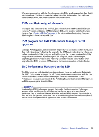 Communication between the Portal and RSMs


When communication with the Portal resumes, the RSM sends any cached data that it
has not deleted. The Portal saves the cached data, but if the cached data includes
threshold violations, the Portal does not send notifications.


RSMs and their assigned elements
When you add elements to the account, you specify which RSM will monitor each
element. You can assign one RSM (or clustered RSM) to monitor an infrastructure
element. See “Clustered RSMs” on page 92 for information about using clustered
RSMs in place of non-clustered RSMs.


RSM program and BMC Performance Manager Portal
upgrades
During a Portal upgrade, communication stops between the Portal and its RSMs, and
data collection stops. Following the upgrade, the RSMs determine that they have an
earlier version of the RSM program and will request the current version of the RSM
program from the Portal. Upon receipt of the program, the RSMs will begin
upgrading to the new version and will drop their stored data. Immediately after
upgrading the RSM program, RSMs resume their communication with the Portal.


BMC Performance Managers on the RSM
The RSM program collects data from its monitored elements and sends that data to
the BMC Performance Manager Portal. The types of measurements that an RSM can
collect depend on the Performance Managers installed on the Portal. After
Performance Managers are installed, the Portal deploys the Performance Managers to
an RSM, upon request from the RSM.


   EXAMPLE
You install the BMC Performance Manager Express for Databases solution Performance
Manager while installing the Portal. Following installation, a user selects the Oracle®
application class to monitor a database. When the assigned RSM computer discovers that it
does not have the specified application class, it requests the application class from the Portal
and the Portal deploys the Oracle application class to the RSM computer.




                                                      Chapter 4   Remote Service Monitors      73
 