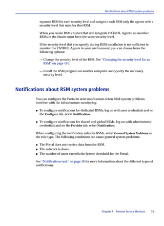Notifications about RSM system problems


            separate RSM for each security level and assign to each RSM only the agents with a
            security level that matches that RSM.

            When you create RSM clusters that will integrate PATROL Agents, all member
            RSMs in the cluster must have the same security level.

            If the security level that you specify during RSM installation is not sufficient to
            monitor the PATROL Agents in your environment, you can choose from the
            following options:

            — Change the security level of the RSM. See “Changing the security level for an
              RSM” on page 101.

            — Install the RSM program on another computer and specify the necessary
              security level.



Notifications about RSM system problems
        You can configure the Portal to send notifications when RSM system problems
        interfere with the infrastructure monitoring.

        s   To configure notifications for dedicated RSMs, log on with user credentials and on
            the Configure tab, select Notifications.

        s   To configure notifications for shared and global RSMs, log on with administrator
            credentials and on the Provider tab, select Notifications.

        When configuring the notification rules for RSMs, select General System Problems as
        the rule type. The following conditions can cause general system problems:

        s   The Portal does not receive data from the RSM.
        s   The network is down.
        s   The number of users exceeds the license threshold for the Portal.

        See “Notifications task” on page 56 for more information about the different types of
        notifications.




                                                           Chapter 4   Remote Service Monitors    75
 