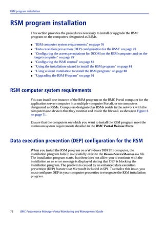RSM program installation



RSM program installation
                This section provides the procedures necessary to install or upgrade the RSM
                program on the computers designated as RSMs.

                s   “RSM computer system requirements” on page 76
                s   “Data execution prevention (DEP) configuration for the RSM” on page 76
                s   “Configuring the access permissions for DCOM on the RSM computer and on the
                    target computer” on page 78
                s   “Configuring the WMI control” on page 81
                s   “Using the installation wizard to install the RSM program” on page 84
                s   “Using a silent installation to install the RSM program” on page 88
                s   “Upgrading the RSM Program” on page 91



RSM computer system requirements
                You can install one instance of the RSM program on the BMC Portal computer (or the
                application server computer in a multiple-computer Portal), or on computers
                designated as RSMs. Computers designated as RSMs reside in the network with the
                computers and devices that they monitor and inside the firewall, as shown in Figure 6
                on page 71.

                Ensure that the computers on which you want to install the RSM program meet the
                minimum system requirements detailed in the BMC Portal Release Notes.



Data execution prevention (DEP) configuration for the RSM
                When you install the RSM program on a Windows 2003 SP1 computer, the
                installation program fails to successfully execute the RemoteServiceMonitor.exe file.
                The installation program starts, but then does not allow you to continue with the
                installation or an error message is displayed stating that DEP is blocking the
                installation program. The problem is caused by an enhanced data execution
                prevention (DEP) feature that Microsoft included in SP1. To resolve this issue, you
                must configure DEP in your computer properties to recognize the RSM installation
                program.




76      BMC Performance Manager Portal Monitoring and Management Guide
 