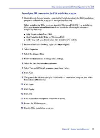 Data execution prevention (DEP) configuration for the RSM


To configure DEP to recognize the RSM installation program

 1 On the Remote Service Monitors page in the Portal, download the RSM installation
   program, and save the program to a temporary directory.

   When installing the RSM program from the Windows DVD, CD 1, or installation
   files, copy RemoteServiceMonitor.exe from one of the following locations to a
   temporary directory:

   s   RSM folder on Windows CD 1
   s   BMCPortalKitdisk1RSM on Windows DVD
   s   folder to which you downloaded files from the EPD website

 2 From the Windows Desktop, right-click My Computer.

 3 Select Properties.

 4 Select the Advanced tab.

 5 Under the Performance heading, select Settings.

 6 Select the Data Execution Prevention tab.

 7 Select Turn on DEP for all programs except those I select.

 8 Click Add.

 9 Navigate to the folder where you saved the RSM installation program, and select
   RemoteServiceMonitor.exe.

10 Click Open.

11 Click Apply.

12 Click OK.

13 Click OK to close the System Properties window.

14 Restart the RSM computer.

15 Run the RSM installation program.




                                                   Chapter 4    Remote Service Monitors     77
 