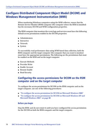 Configure Distributed Component Object Model (DCOM) and Windows Management Instrumentation (WMI)



Configure Distributed Component Object Model (DCOM) and
Windows Management Instrumentation (WMI)
               When monitoring Windows computers using the WMI collector, ensure that the
               Remote Service Monitor (RSM) computer (the computer where the RSM is installed)
               has the necessary DCOM and WMI configuration properties.

               The RSM computer that monitors the event logs and services must have the following
               default access permissions enabled in the DCOM properties:

               s   Administrators
               s   Interactive
               s   Network
               s   System

               To successfully read performance data using WMI-based data collection, both the
               RSM computer and the target computer (the computer that you want to monitor)
               must have the appropriate permissions. The following are the permissions that must
               be enabled on the RSM and on the target computer:

               s   Execute Methods
               s   Provider Write
               s   Enable Account
               s   Remote Enable
               s   Read Security


               Configuring the access permissions for DCOM on the RSM
               computer and on the target computer
               To configure the access permissions for DCOM on the RSM computer and on the
               target computer, use one of the following procedures:

               s   “To configure the access permissions for DCOM on Microsoft Windows 2000”
               s   “To configure the access permissions for DCOM on Microsoft Windows XP and
                   Microsoft Windows 2003” on page 80

               Before you begin

               Stop the RSM, and do not restart it until you have configured the access permissions
               for the DCOM on both the RSM computer and the target computer.




78     BMC Performance Manager Portal Monitoring and Management Guide
 