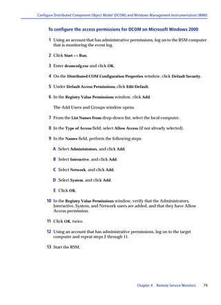 Configure Distributed Component Object Model (DCOM) and Windows Management Instrumentation (WMI)


      To configure the access permissions for DCOM on Microsoft Windows 2000

      1 Using an account that has administrative permissions, log on to the RSM computer
         that is monitoring the event log.

      2 Click Start => Run.

      3 Enter dcomcnfg.exe and click OK.

      4 On the Distributed COM Configuration Properties window, click Default Security.

      5 Under Default Access Permissions, click Edit Default.

      6 In the Registry Value Permissions window, click Add.

         The Add Users and Groups window opens.

      7 From the List Names From drop-down list, select the local computer.

      8 In the Type of Access field, select Allow Access (if not already selected).

      9 In the Names field, perform the following steps:

        A Select Administrators, and click Add.

        B Select Interactive, and click Add.

        C Select Network, and click Add.

        D Select System, and click Add.

         E Click OK.

     10 In the Registry Value Permissions window, verify that the Administrators,
         Interactive, System, and Network users are added, and that they have Allow
         Access permission.

     11 Click OK, twice.

     12 Using an account that has administrative permissions, log on to the target
         computer and repeat steps 2 through 11.

     13 Start the RSM.




                                                        Chapter 4   Remote Service Monitors   79
 