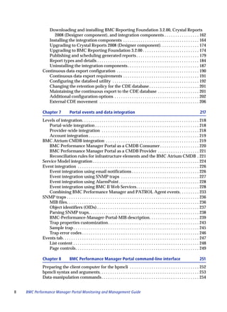 Downloading and installing BMC Reporting Foundation 3.2.00, Crystal Reports
                  2008 (Designer component), and integration components . . . . . . . . . . . . . . . . 162
               Installing the integration components . . . . . . . . . . . . . . . . . . . . . . . . . . . . . . . . . . . 164
               Upgrading to Crystal Reports 2008 (Designer component). . . . . . . . . . . . . . . . . . 174
               Upgrading to BMC Reporting Foundation 3.2.00 . . . . . . . . . . . . . . . . . . . . . . . . . . 174
               Publishing and scheduling generated reports . . . . . . . . . . . . . . . . . . . . . . . . . . . . . 179
               Report types and details . . . . . . . . . . . . . . . . . . . . . . . . . . . . . . . . . . . . . . . . . . . . . . . 184
               Uninstalling the integration components . . . . . . . . . . . . . . . . . . . . . . . . . . . . . . . . . 187
            Continuous data export configuration . . . . . . . . . . . . . . . . . . . . . . . . . . . . . . . . . . . . . . 190
               Continuous data export requirements . . . . . . . . . . . . . . . . . . . . . . . . . . . . . . . . . . . 191
               Configuring the datafeed utility . . . . . . . . . . . . . . . . . . . . . . . . . . . . . . . . . . . . . . . . 192
               Changing the retention policy for the CDE database . . . . . . . . . . . . . . . . . . . . . . . 201
               Maintaining the continuous export to the CDE database . . . . . . . . . . . . . . . . . . . 201
               Additional configuration options . . . . . . . . . . . . . . . . . . . . . . . . . . . . . . . . . . . . . . . 202
               External CDE movement . . . . . . . . . . . . . . . . . . . . . . . . . . . . . . . . . . . . . . . . . . . . . . 206

            Chapter 7             Portal events and data integration                                                                             217
            Levels of integration. . . . . . . . . . . . . . . . . . . . . . . . . . . . . . . . . . . . . . . . . . . . . . . . . . . . . . 218
               Portal-wide integration . . . . . . . . . . . . . . . . . . . . . . . . . . . . . . . . . . . . . . . . . . . . . . . . 218
               Provider-wide integration . . . . . . . . . . . . . . . . . . . . . . . . . . . . . . . . . . . . . . . . . . . . . 218
               Account integration . . . . . . . . . . . . . . . . . . . . . . . . . . . . . . . . . . . . . . . . . . . . . . . . . . . 219
            BMC Atrium CMDB integration . . . . . . . . . . . . . . . . . . . . . . . . . . . . . . . . . . . . . . . . . . . 219
               BMC Performance Manager Portal as a CMDB Consumer . . . . . . . . . . . . . . . . . . 220
               BMC Performance Manager Portal as a CMDB Provider . . . . . . . . . . . . . . . . . . . 221
               Reconciliation rules for infrastructure elements and the BMC Atrium CMDB . 221
            Service Model integration . . . . . . . . . . . . . . . . . . . . . . . . . . . . . . . . . . . . . . . . . . . . . . . . . 224
            Event integration . . . . . . . . . . . . . . . . . . . . . . . . . . . . . . . . . . . . . . . . . . . . . . . . . . . . . . . . 226
               Event integration using email notifications . . . . . . . . . . . . . . . . . . . . . . . . . . . . . . . 226
               Event integration using SNMP traps . . . . . . . . . . . . . . . . . . . . . . . . . . . . . . . . . . . . 227
               Event integration using AlarmPoint . . . . . . . . . . . . . . . . . . . . . . . . . . . . . . . . . . . . . 228
               Event integration using BMC II Web Services. . . . . . . . . . . . . . . . . . . . . . . . . . . . . 228
               Combining BMC Performance Manager and PATROL Agent events. . . . . . . . . 233
            SNMP traps . . . . . . . . . . . . . . . . . . . . . . . . . . . . . . . . . . . . . . . . . . . . . . . . . . . . . . . . . . . . . 236
               MIB files. . . . . . . . . . . . . . . . . . . . . . . . . . . . . . . . . . . . . . . . . . . . . . . . . . . . . . . . . . . . . 236
               Object identifiers (OIDs) . . . . . . . . . . . . . . . . . . . . . . . . . . . . . . . . . . . . . . . . . . . . . . . 237
               Parsing SNMP traps. . . . . . . . . . . . . . . . . . . . . . . . . . . . . . . . . . . . . . . . . . . . . . . . . . . 238
               BMC-Performance-Manager-Portal-MIB description. . . . . . . . . . . . . . . . . . . . . . . 239
               Trap properties customization . . . . . . . . . . . . . . . . . . . . . . . . . . . . . . . . . . . . . . . . . . 243
               Sample trap . . . . . . . . . . . . . . . . . . . . . . . . . . . . . . . . . . . . . . . . . . . . . . . . . . . . . . . . . . 245
               Trap error codes . . . . . . . . . . . . . . . . . . . . . . . . . . . . . . . . . . . . . . . . . . . . . . . . . . . . . . 246
            Events tab. . . . . . . . . . . . . . . . . . . . . . . . . . . . . . . . . . . . . . . . . . . . . . . . . . . . . . . . . . . . . . . 247
               List content . . . . . . . . . . . . . . . . . . . . . . . . . . . . . . . . . . . . . . . . . . . . . . . . . . . . . . . . . . 248
               Page controls. . . . . . . . . . . . . . . . . . . . . . . . . . . . . . . . . . . . . . . . . . . . . . . . . . . . . . . . . 249

            Chapter 8             BMC Performance Manager Portal command-line interface                                                          251
            Preparing the client computer for the bpmcli . . . . . . . . . . . . . . . . . . . . . . . . . . . . . . . . 252
            bpmcli syntax and arguments. . . . . . . . . . . . . . . . . . . . . . . . . . . . . . . . . . . . . . . . . . . . . . 253
            Data-manipulation commands . . . . . . . . . . . . . . . . . . . . . . . . . . . . . . . . . . . . . . . . . . . . . 254


8   BMC Performance Manager Portal Monitoring and Management Guide
 