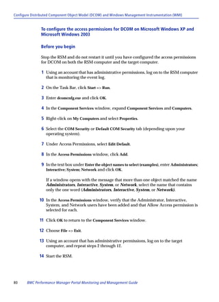 Configure Distributed Component Object Model (DCOM) and Windows Management Instrumentation (WMI)


               To configure the access permissions for DCOM on Microsoft Windows XP and
               Microsoft Windows 2003

               Before you begin

               Stop the RSM and do not restart it until you have configured the access permissions
               for DCOM on both the RSM computer and the target computer.

               1 Using an account that has administrative permissions, log on to the RSM computer
                  that is monitoring the event log.

               2 On the Task Bar, click Start => Run.

               3 Enter dcomcnfg.exe and click OK.

               4 In the Component Services window, expand Component Services and Computers.

               5 Right-click on My Computers and select Properties.

               6 Select the COM Security or Default COM Security tab (depending upon your
                  operating system).

               7 Under Access Permissions, select Edit Default.

               8 In the Access Permissions window, click Add.

               9 In the text box under Enter the object names to select (examples), enter Administrators;
                  Interactive; System; Network and click OK.

                  If a window opens with the message that more than one object matched the name
                  Administrators, Interactive, System, or Network, select the name that contains
                  only the one word (Administrators, Interactive, System, or Network).

              10 In the Access Permissions window, verify that the Administrator, Interactive,
                  System, and Network users have been added and that Allow Access permission is
                  selected for each.

              11 Click OK to return to the Component Services window.

              12 Choose File => Exit.

              13 Using an account that has administrative permissions, log on to the target
                  computer, and repeat steps 2 through 12.

              14 Start the RSM.




80     BMC Performance Manager Portal Monitoring and Management Guide
 