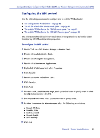 Configure Distributed Component Object Model (DCOM) and Windows Management Instrumentation (WMI)



      Configuring the WMI control
      Use the following procedures to configure and to test the WMI collector:

      s   “To configure the WMI control” on page 81
      s   “To set the inheritance on the name space” on page 82
      s   “To test the WMI collector for CIMV2 name space.” on page 83
      s   “To test the WMI collector for DEFAULT name space” on page 83

      The permissions that are added are in addition to the permissions discussed under
      Configuring DCOM configuration properties.

      To configure the WMI control

      1 On the Task bar, click Start => Settings => Control Panel.

      2 Double-click Administrative Tools.

      3 Double-click Computer Management.

      4 Double-click Services and Applications.

      5 Right-click WMI Control and select Properties.

      6 Click Security.

      7 Double-click Root and select CIMV2.

      8 Click Security.

      9 Click Add.

     10 In Select Users, Computers or Groups, enter your user name or group name in Enter
          the objects to select and click OK.

     11 In Group or User Names, select your user name or group name.

     12 In Allow Permissions for Administrators, select the following permissions:

          s   Execute Methods
          s   Provider Write
          s   Enable Account
          s   Remote Enable
          s   Read Security

     13 Click OK.


                                                        Chapter 4    Remote Service Monitors   81
 