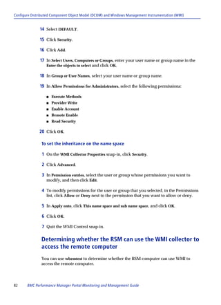 Configure Distributed Component Object Model (DCOM) and Windows Management Instrumentation (WMI)


              14 Select DEFAULT.

              15 Click Security.

              16 Click Add.

              17 In Select Users, Computers or Groups, enter your user name or group name in the
                  Enter the objects to select and click OK.

              18 In Group or User Names, select your user name or group name.

              19 In Allow Permissions for Administrators, select the following permissions:

                  s   Execute Methods
                  s   Provider Write
                  s   Enable Account
                  s   Remote Enable
                  s   Read Security

              20 Click OK.

               To set the inheritance on the name space

               1 On the WMI Collector Properties snap-in, click Security.

               2 Click Advanced.

               3 In Permission entries, select the user or group whose permissions you want to
                  modify, and then click Edit.

               4 To modify permissions for the user or group that you selected, in the Permissions
                  list, click Allow or Deny next to the permission that you want to allow or deny.

               5 In Apply onto, click This name space and sub name space, and click OK.

               6 Click OK.

               7 Quit the WMI Control snap-in.

               Determining whether the RSM can use the WMI collector to
               access the remote computer
               You can use wbemtest to determine whether the RSM computer can use WMI to
               access the remote computer.




82     BMC Performance Manager Portal Monitoring and Management Guide
 