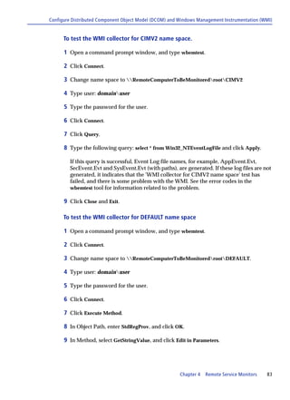 Configure Distributed Component Object Model (DCOM) and Windows Management Instrumentation (WMI)


      To test the WMI collector for CIMV2 name space.

      1 Open a command prompt window, and type wbemtest.

      2 Click Connect.

      3 Change name space to RemoteComputerToBeMonitoredrootCIMV2

      4 Type user: domainuser

      5 Type the password for the user.

      6 Click Connect.

      7 Click Query.

      8 Type the following query: select * from Win32_NTEventLogFile and click Apply.

         If this query is successful, Event Log file names, for example, AppEvent.Evt,
         SecEvent.Evt and SysEvent.Evt (with paths), are generated. If these log files are not
         generated, it indicates that the 'WMI collector for CIMV2 name space' test has
         failed, and there is some problem with the WMI. See the error codes in the
         wbemtest tool for information related to the problem.

      9 Click Close and Exit.

      To test the WMI collector for DEFAULT name space

      1 Open a command prompt window, and type wbemtest.

      2 Click Connect.

      3 Change name space to RemoteComputerToBeMonitoredrootDEFAULT.

      4 Type user: domainuser

      5 Type the password for the user.

      6 Click Connect.

      7 Click Execute Method.

      8 In Object Path, enter StdRegProv, and click OK.

      9 In Method, select GetStringValue, and click Edit in Parameters.




                                                        Chapter 4   Remote Service Monitors   83
 