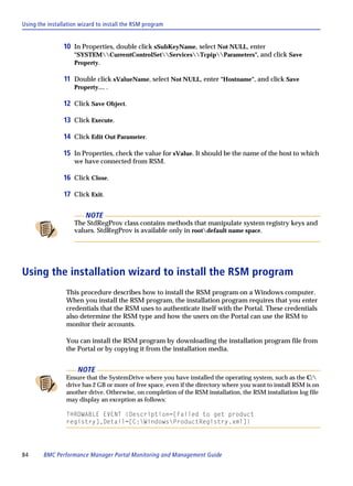 Using the installation wizard to install the RSM program


                10 In Properties, double click sSubKeyName, select Not NULL, enter
                    "SYSTEMCurrentControlSetServicesTcpipParameters", and click Save
                    Property.

                11 Double click sValueName, select Not NULL, enter "Hostname", and click Save
                    Property… .

                12 Click Save Object.

                13 Click Execute.

                14 Click Edit Out Parameter.

                15 In Properties, check the value for sValue. It should be the name of the host to which
                    we have connected from RSM.

                16 Click Close.

                17 Click Exit.

                         NOTE
                    The StdRegProv class contains methods that manipulate system registry keys and
                    values. StdRegProv is available only in rootdefault name space.




Using the installation wizard to install the RSM program
                 This procedure describes how to install the RSM program on a Windows computer.
                 When you install the RSM program, the installation program requires that you enter
                 credentials that the RSM uses to authenticate itself with the Portal. These credentials
                 also determine the RSM type and how the users on the Portal can use the RSM to
                 monitor their accounts.

                 You can install the RSM program by downloading the installation program file from
                 the Portal or by copying it from the installation media.


                      NOTE
                 Ensure that the SystemDrive where you have installed the operating system, such as the C:
                 drive has 2 GB or more of free space, even if the directory where you want to install RSM is on
                 another drive. Otherwise, on completion of the RSM installation, the RSM installation log file
                 may display an exception as follows:

                 THROWABLE EVENT {Description=[Failed to get product
                 registry],Detail=[C:WindowsProductRegistry.xml]}




84      BMC Performance Manager Portal Monitoring and Management Guide
 