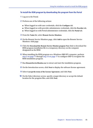 Using the installation wizard to install the RSM program


To install the RSM program by downloading the program from the Portal

 1 Log on to the Portal.

 2 Perform one of the following actions:

   s   When logged on with user credentials, click the Configure tab.
   s   When logged on with provider administrator credentials, click the Provider tab.
   s   When logged on with Portal administrator credentials, click the Portal tab.

 3 From the Tasks list, select Remote Service Monitors.

 4 On the Remote Service Monitors page, click Add to open the Remote Service
   Monitors–Add page.

 5 Click the Download the Remote Service Monitor program Now link to download the
   RSM program installation file to a temporary directory on the computer
   designated as the RSM.

 6 When installing the RSM program on a Windows 2003 SP1 computer, perform
   step 2 on page 77 through step 13 on page 77 to configure DEP to recognize the
   RSM installation program.

 7 Run RemoteServiceMonitor.exe to extract and start the installation program.

 8 On the Introduction screen, click Next to display the software license agreement.

 9 Select I accept the terms of the License Agreement, and click Next.

10 On the Select directory screen, specify a target directory or accept the default
   location for the program files, and click Next.




                                                     Chapter 4   Remote Service Monitors     85
 