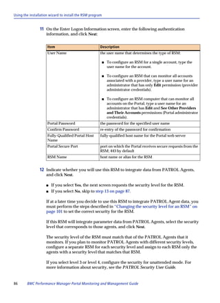 Using the installation wizard to install the RSM program


                11 On the Enter Logon Information screen, enter the following authentication
                    information, and click Next:


                     Item                             Description
                     User Name                        the user name that determines the type of RSM:

                                                           s   To configure an RSM for a single account, type the
                                                               user name for the account.

                                                           s   To configure an RSM that can monitor all accounts
                                                               associated with a provider, type a user name for an
                                                               administrator that has only Edit permission (provider
                                                               administrator credentials).

                                                           s   To configure an RSM computer that can monitor all
                                                               accounts on the Portal, type a user name for an
                                                               administrator that has Edit and See Other Providers
                                                               and Their Accounts permissions (Portal administrator
                                                               credentials).
                     Portal Password                  the password for the specified user name
                     Confirm Password                 re-entry of the password for confirmation
                     Fully-Qualified Portal Host      fully-qualified host name for the Portal web server
                     Name
                     Portal Secure Port               port on which the Portal receives secure requests from the
                                                      RSM; 443 by default
                     RSM Name                         host name or alias for the RSM


                12 Indicate whether you will use this RSM to integrate data from PATROL Agents,
                    and click Next.

                    s   If you select Yes, the next screen requests the security level for the RSM.
                    s   If you select No, skip to step 13 on page 87.

                    If at a later time you decide to use this RSM to integrate PATROL Agent data, you
                    must perform the steps described in “Changing the security level for an RSM” on
                    page 101 to set the correct security for the RSM.

                    If this RSM will integrate parameter data from PATROL Agents, select the security
                    level that corresponds to those agents, and click Next.

                    The security level of the RSM must match that of the PATROL Agents that it
                    monitors. If you plan to monitor PATROL Agents with different security levels,
                    configure a separate RSM for each security level and assign to each RSM only the
                    agents with a security level that matches that RSM.

                    If you select level 3 or level 4, configure the security for unattended mode. For
                    more information about security, see the PATROL Security User Guide.


86      BMC Performance Manager Portal Monitoring and Management Guide
 