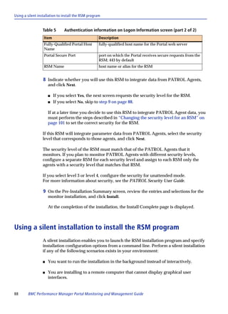 Using a silent installation to install the RSM program


                 Table 5       Authentication information on Logon Information screen (part 2 of 2)
                  Item                               Description
                  Fully-Qualified Portal Host        fully-qualified host name for the Portal web server
                  Name
                  Portal Secure Port                 port on which the Portal receives secure requests from the
                                                     RSM; 443 by default
                  RSM Name                           host name or alias for the RSM


                  8 Indicate whether you will use this RSM to integrate data from PATROL Agents,
                     and click Next.

                     s   If you select Yes, the next screen requests the security level for the RSM.
                     s   If you select No, skip to step 9 on page 88.

                     If at a later time you decide to use this RSM to integrate PATROL Agent data, you
                     must perform the steps described in “Changing the security level for an RSM” on
                     page 101 to set the correct security for the RSM.

                 If this RSM will integrate parameter data from PATROL Agents, select the security
                 level that corresponds to those agents, and click Next.

                 The security level of the RSM must match that of the PATROL Agents that it
                 monitors. If you plan to monitor PATROL Agents with different security levels,
                 configure a separate RSM for each security level and assign to each RSM only the
                 agents with a security level that matches that RSM.

                 If you select level 3 or level 4, configure the security for unattended mode.
                 For more information about security, see the PATROL Security User Guide.

                  9 On the Pre-Installation Summary screen, review the entries and selections for the
                     monitor installation, and click Install.

                     At the completion of the installation, the Install Complete page is displayed.



Using a silent installation to install the RSM program
                 A silent installation enables you to launch the RSM installation program and specify
                 installation configuration options from a command line. Perform a silent installation
                 if any of the following scenarios exists in your environment:

                 s   You want to run the installation in the background instead of interactively.

                 s   You are installing to a remote computer that cannot display graphical user
                     interfaces.


88      BMC Performance Manager Portal Monitoring and Management Guide
 