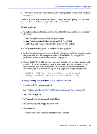 Using a silent installation to install the RSM program


s   You want to maintain consistent installation configuration values across multiple
    computers.

You specify the command-line options in a text file, and then specify that file when
you launch the installation program from the command line.

Before you begin

s   Copy RemoteServiceMonitor.exe from one of the following locations to a temporary
    directory:

    — RSM folder on the Windows BMC Portal DVD
    — BMCPortalKitdisk1RSM on Windows BMC Portal DVD
    — folder to which you downloaded files from the EPD website

s   Configure DEP to recognize the RSM installation program.

s   In silent installations, passwords are displayed in plain text. If you want to encrypt
    the passwords, run the encryption utility as described in “To encrypt RSM
    passwords for use in a silent installation” on page 89.

s   Ensure that the SystemDrive where you have installed the operating system, such
    as the C: drive has 2 GB or more of free space, even if the directory where you
    want to install RSM is on another drive. Otherwise, on completion of the RSM
    installation, the RSM installation log file may display an exception as follows:

    THROWABLE EVENT {Description=[Failed to get product
    registry],Detail=[C:WindowsProductRegistry.xml]}

To encrypt RSM passwords for use in a silent installation

1 Launch the RSM maintenance tool.

    See “To launch the Remote Service Monitor Maintenance Tool” on page 98.

2 Select the Encrypt tab.

3 In Password, type the password for the RSM.

4 In Confirm password, retype the password.

5 Click Encrypt.

    The encrypted value is displayed in Encrypted password.




                                                   Chapter 4   Remote Service Monitors        89
 