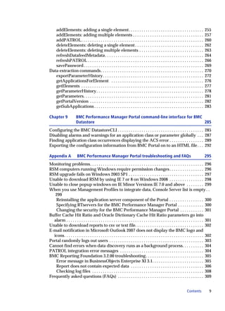 addElements: adding a single element. . . . . . . . . . . . . . . . . . . . . . . . . . . . . . . . . . .                          255
   addElements: adding multiple elements . . . . . . . . . . . . . . . . . . . . . . . . . . . . . . . . .                            257
   addPATROL . . . . . . . . . . . . . . . . . . . . . . . . . . . . . . . . . . . . . . . . . . . . . . . . . . . . . . . . .        260
   deleteElements: deleting a single element . . . . . . . . . . . . . . . . . . . . . . . . . . . . . . . .                          262
   deleteElements: deleting multiple elements . . . . . . . . . . . . . . . . . . . . . . . . . . . . . .                             263
   refreshDatafeedMetadata . . . . . . . . . . . . . . . . . . . . . . . . . . . . . . . . . . . . . . . . . . . . . .                264
   refreshPATROL . . . . . . . . . . . . . . . . . . . . . . . . . . . . . . . . . . . . . . . . . . . . . . . . . . . . . .          266
   savePassword. . . . . . . . . . . . . . . . . . . . . . . . . . . . . . . . . . . . . . . . . . . . . . . . . . . . . . . .        269
Data-extraction commands. . . . . . . . . . . . . . . . . . . . . . . . . . . . . . . . . . . . . . . . . . . . . . . .               270
   exportParameterHistory . . . . . . . . . . . . . . . . . . . . . . . . . . . . . . . . . . . . . . . . . . . . . . .               272
   getApplicationsForElement . . . . . . . . . . . . . . . . . . . . . . . . . . . . . . . . . . . . . . . . . . .                    276
   getElements . . . . . . . . . . . . . . . . . . . . . . . . . . . . . . . . . . . . . . . . . . . . . . . . . . . . . . . . .      277
   getParameterHistory . . . . . . . . . . . . . . . . . . . . . . . . . . . . . . . . . . . . . . . . . . . . . . . . . .            278
   getParameters. . . . . . . . . . . . . . . . . . . . . . . . . . . . . . . . . . . . . . . . . . . . . . . . . . . . . . . .       281
   getPortalVersion . . . . . . . . . . . . . . . . . . . . . . . . . . . . . . . . . . . . . . . . . . . . . . . . . . . . .         282
   getSubApplications . . . . . . . . . . . . . . . . . . . . . . . . . . . . . . . . . . . . . . . . . . . . . . . . . . .           283

Chapter 9              BMC Performance Manager Portal command-line interface for BMC
                       Datastore                                                     285
Configuring the BMC DatastoreCLI . . . . . . . . . . . . . . . . . . . . . . . . . . . . . . . . . . . . . . . .                      285
Disabling alarms and warnings for an application class or parameter globally . . .                                                    287
Finding application class occurrences displaying the ACS error . . . . . . . . . . . . . . . .                                        289
Exporting the configuration information from BMC Portal on to an HTML file . . .                                                      292

Appendix A              BMC Performance Manager Portal troubleshooting and FAQs                                                       295
Monitoring problems. . . . . . . . . . . . . . . . . . . . . . . . . . . . . . . . . . . . . . . . . . . . . . . . . . . . . 296
RSM computers running Windows require permission changes . . . . . . . . . . . . . . . . 296
RSM upgrade fails on Windows 2003 SP1 . . . . . . . . . . . . . . . . . . . . . . . . . . . . . . . . . . . 297
Unable to download RSM by using IE 7 or 8 on Windows 2008 . . . . . . . . . . . . . . . . 298
Unable to close popup windows on IE Minor Versions IE 7.0 and above . . . . . . . . 299
When you use Management Profiles to integrate data, Console Server list is empty . .
   299
   Reinstalling the application server component of the Portal . . . . . . . . . . . . . . . . 300
   Specifying RTservers for the BMC Performance Manager Portal . . . . . . . . . . . . 300
   Changing the security for the BMC Performance Manager Portal . . . . . . . . . . . 301
Buffer Cache Hit Ratio and Oracle Dictionary Cache Hit Ratio parameters go into
  alarm . . . . . . . . . . . . . . . . . . . . . . . . . . . . . . . . . . . . . . . . . . . . . . . . . . . . . . . . . . . . . . . . 301
Unable to download reports to csv or text file. . . . . . . . . . . . . . . . . . . . . . . . . . . . . . . . 302
E-mail notification in Microsoft Outlook 2007 does not display the BMC logo and
  icons. . . . . . . . . . . . . . . . . . . . . . . . . . . . . . . . . . . . . . . . . . . . . . . . . . . . . . . . . . . . . . . . . 302
Portal randomly logs out users . . . . . . . . . . . . . . . . . . . . . . . . . . . . . . . . . . . . . . . . . . . . 303
Cannot find errors when data discovery runs as a background process. . . . . . . . . . 304
PATROL integration error messages . . . . . . . . . . . . . . . . . . . . . . . . . . . . . . . . . . . . . . . 304
BMC Reporting Foundation 3.2.00 troubleshooting . . . . . . . . . . . . . . . . . . . . . . . . . . . 305
   Error message in BusinessObjects Enterprise XI 3.1. . . . . . . . . . . . . . . . . . . . . . . . 305
   Report does not contain expected data . . . . . . . . . . . . . . . . . . . . . . . . . . . . . . . . . . 306
   Checking log files . . . . . . . . . . . . . . . . . . . . . . . . . . . . . . . . . . . . . . . . . . . . . . . . . . . . 308
Frequently asked questions (FAQs) . . . . . . . . . . . . . . . . . . . . . . . . . . . . . . . . . . . . . . . . 309


                                                                                                                       Contents           9
 