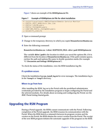 Upgrading the RSM Program


          Figure 7 shows an example of the RSMOptions.txt file.

        Figure 7    Example of RSMOptions.txt file for silent installation
        -P   installLocation=C:BMCSoftwareRemote Service Monitor
        -J   PORTAL_HOST_NAME=host.bmc.com
        -J   PORTAL_LOGIN=admin
        -J   PORTAL_PASSWORD=admin
        -J   CONFIRM_PORTAL_PASSWORD=admin
        -J   SECURITY_LEVEL=0


        2 Open a command prompt.

        3 Change to the temporary directory in which you copied RemoteServiceMonitor.exe.

        4 Enter the following command:

          RemoteServiceMonitor.exe -i silent -DOPTIONS_FILE= drive:pathRSMOptions.txt

          The variable drive:path is the location in which you saved the options file, if it is
          different from the location of RemoteServiceMonitor.exe. If the path contains spaces,
          enclose the path and options file name in double quotation marks (for example
          "C:Documents and SettingsRSMOptions.txt").

        To check the status of the installation, view the RSM installation log file.

        If a problem occurs

        Check the installation log rsm_install_log.txt for error messages. The installation log is
        in the %temp% or %tmp% directory.

        Where to go from here

        After installing the RSM, log on to the Portal with the predefined administrator
        credentials provided by the installation program to begin configuring the Portal and
        the selected modules. For details about accessing and configuring the Portal, see the
        BMC Portal Getting Started guide.



Upgrading the RSM Program
        During a Portal upgrade, the RSMs cannot communicate with the Portal. Following
        completion of the Portal upgrade, the RSM resumes its communication with the
        Portal. When the RSM detects a mismatch between its program version and the
        version on the Portal, the RSM obtains the correct version from the Portal. The receipt
        of the new RSM program initiates the automatic upgrade of the program on the RSM.



                                                          Chapter 4   Remote Service Monitors   91
 