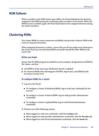 RSM failover



RSM failover
        When a member of the RSM cluster goes offline, the Portal distributes the elements
        assigned to that RSM among the remaining online members of the cluster. When the
        RSM becomes available again, the Portal load-balances the assigned elements among
        the cluster members.



Clustering RSMs
        You cluster RSMs to ensure maximum availability and provide a failover RSM in the
        event of computer downtime.

        When assigning elements to a cluster, ensure that you do not assign more elements to
        the cluster than any one individual RSM can handle should the other RSMs in the
        cluster fail.

        Before you begin

        Ensure that the RSM program is installed on each computer designated as an RSM for
        the cluster, and that

        s   each RSM is of the same type (dedicated, shared, or global)
        s   for clustered RSMs that will integrate PATROL Agent data, each RSM has the
            necessary security level

        To configure RSMs for a cluster

        1 Log on to the Portal:

            s   To configure a cluster of dedicated RSMs, log on with user credentials for the
                account.

            s   To configure a cluster of shared RSMs, log on with provider administrator
                credentials.

            s   To configure a cluster of global RSMs, log on with Portal administrator
                credentials.

        2 Perform one of the following actions:

            s   When logged on with user credentials, click the Configure tab.
            s   When logged on with provider administrator credentials, click the Provider tab.
            s   When logged on with Portal administrator credentials, click the Portal tab.



                                                          Chapter 4   Remote Service Monitors    95
 