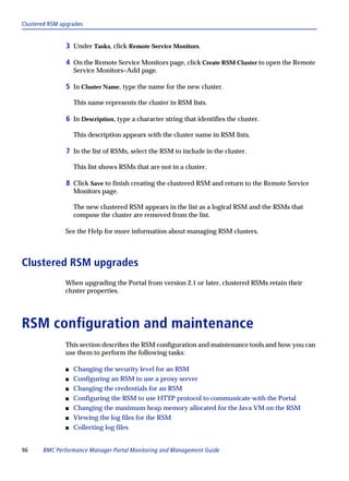 Clustered RSM upgrades


               3 Under Tasks, click Remote Service Monitors.

               4 On the Remote Service Monitors page, click Create RSM Cluster to open the Remote
                   Service Monitors–Add page.

               5 In Cluster Name, type the name for the new cluster.

                   This name represents the cluster in RSM lists.

               6 In Description, type a character string that identifies the cluster.

                   This description appears with the cluster name in RSM lists.

               7 In the list of RSMs, select the RSM to include in the cluster.

                   This list shows RSMs that are not in a cluster.

               8 Click Save to finish creating the clustered RSM and return to the Remote Service
                   Monitors page.

                   The new clustered RSM appears in the list as a logical RSM and the RSMs that
                   compose the cluster are removed from the list.

               See the Help for more information about managing RSM clusters.



Clustered RSM upgrades
               When upgrading the Portal from version 2.1 or later, clustered RSMs retain their
               cluster properties.




RSM configuration and maintenance
               This section describes the RSM configuration and maintenance tools and how you can
               use them to perform the following tasks:

               s   Changing the security level for an RSM
               s   Configuring an RSM to use a proxy server
               s   Changing the credentials for an RSM
               s   Configuring the RSM to use HTTP protocol to communicate with the Portal
               s   Changing the maximum heap memory allocated for the Java VM on the RSM
               s   Viewing the log files for the RSM
               s   Collecting log files


96     BMC Performance Manager Portal Monitoring and Management Guide
 