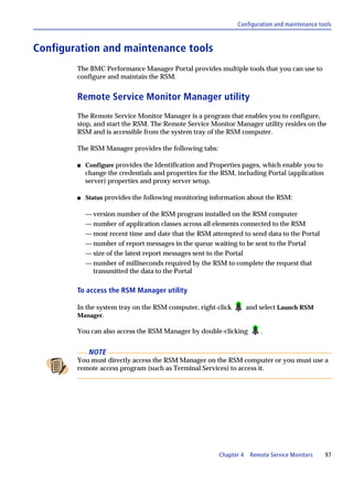 Configuration and maintenance tools



Configuration and maintenance tools
        The BMC Performance Manager Portal provides multiple tools that you can use to
        configure and maintain the RSM.


        Remote Service Monitor Manager utility
        The Remote Service Monitor Manager is a program that enables you to configure,
        stop, and start the RSM. The Remote Service Monitor Manager utility resides on the
        RSM and is accessible from the system tray of the RSM computer.

        The RSM Manager provides the following tabs:

        s   Configure provides the Identification and Properties pages, which enable you to
            change the credentials and properties for the RSM, including Portal (application
            server) properties and proxy server setup.

        s   Status provides the following monitoring information about the RSM:

            — version number of the RSM program installed on the RSM computer
            — number of application classes across all elements connected to the RSM
            — most recent time and date that the RSM attempted to send data to the Portal
            — number of report messages in the queue waiting to be sent to the Portal
            — size of the latest report messages sent to the Portal
            — number of milliseconds required by the RSM to complete the request that
              transmitted the data to the Portal

        To access the RSM Manager utility

        In the system tray on the RSM computer, right-click         and select Launch RSM
        Manager.

        You can also access the RSM Manager by double-clicking          .


             NOTE
        You must directly access the RSM Manager on the RSM computer or you must use a
        remote access program (such as Terminal Services) to access it.




                                                        Chapter 4    Remote Service Monitors   97
 