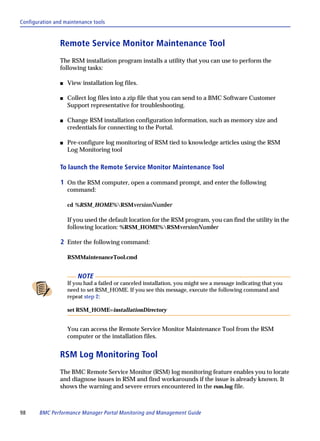 Configuration and maintenance tools



                Remote Service Monitor Maintenance Tool
                The RSM installation program installs a utility that you can use to perform the
                following tasks:

                s   View installation log files.

                s   Collect log files into a zip file that you can send to a BMC Software Customer
                    Support representative for troubleshooting.

                s   Change RSM installation configuration information, such as memory size and
                    credentials for connecting to the Portal.

                s   Pre-configure log monitoring of RSM tied to knowledge articles using the RSM
                    Log Monitoring tool

                To launch the Remote Service Monitor Maintenance Tool

                1 On the RSM computer, open a command prompt, and enter the following
                    command:

                    cd %RSM_HOME%RSMversionNumber

                    If you used the default location for the RSM program, you can find the utility in the
                    following location: %RSM_HOME%RSMversionNumber

                2 Enter the following command:

                    RSMMaintenanceTool.cmd


                        NOTE
                    If you had a failed or canceled installation, you might see a message indicating that you
                    need to set RSM_HOME. If you see this message, execute the following command and
                    repeat step 2:

                    set RSM_HOME=installationDirectory


                    You can access the Remote Service Monitor Maintenance Tool from the RSM
                    computer or the installation files.


                RSM Log Monitoring Tool
                The BMC Remote Service Monitor (RSM) log monitoring feature enables you to locate
                and diagnose issues in RSM and find workarounds if the issue is already known. It
                shows the warning and severe errors encountered in the rsm.log file.



98      BMC Performance Manager Portal Monitoring and Management Guide
 