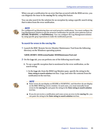 Configuration and maintenance tools


When you get a notification for an error that has occurred with the RSM service, you
can diagnose the issue in the rsm.log file by using this feature.

You can also search for the solution for an exception by using a specific search string
that is taken from the error notification.


    NOTE
Pre-configured Log Monitoring does not send proactive notifications. You must configure the
Log Management solution to get the proactive notification for specific error patterns such as
SEVERE, WARNING, or OutOfMemory. You can configure the Log Management solution
by using specific grep expressions to make the notification precise.


To search for errors in the rsm.log file

1 Launch the BMC Remote Service Monitor Maintenance Tool from the following
  directory on the Windows operating system:

  %RSM_HOME%RSMversionNumberRSMMaintenanceTool.cmd

2 On the Logs tab, you can perform one of the following search tasks:

  A. To use a specific exception that is mentioned in the error notification, as the
     search string:

      1. In the Logs tab, from the RSM Log Monitor pane, specify the string in the
         Enter string to search solution text box. Copy and enter the contents from the
         notification in the text box.


          NOTE
      s   Some errors do not display as SEVERE or WARNING, and therefore do not display
          on the BMC RSM log viewer window. In such cases, you must manually locate
          errors in the rsm.log file and paste the string in the Enter string to search solution
          text box.

      s   If you do not receive a notification and come across an error in the rsm.log file, you
          can paste the string in the Enter string to search solution text box.




                                                     Chapter 4   Remote Service Monitors      99
 