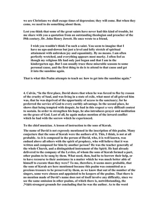 1. Spurgeon, “Title. To the chief Musician, Maschil, for the sons of Korah. 
Dedicated to the Master of Music, this Psalm is worthy of his office; he who can sing 
best can have nothing better to sing. It is called, Maschil, or an instructive ode; and 
full as it is of deep experimental expressions, it is eminently calculated to instruct 
those pilgrims whose road to heaven is of the same trying kind as David's was. It is 
always edifying to listen to the experience of a thoroughly gracious and much 
afflicted saint. 
That choice band of singers, the sons of Korah, are bidden to make this delightful 
Psalm one of their peculiars. They had been spared when their father and all his 
company, and all the children of his associates were swallowed up alive in their sin. 
 