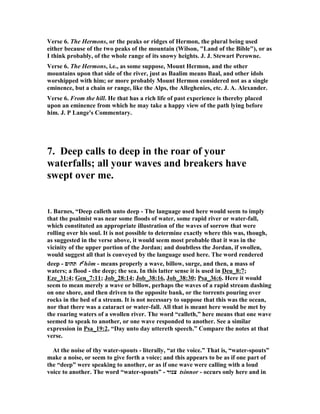 alone, the desire is not deep, genuine, simple, but is troubled and darkened. What 
we ask, we get. If I am a Christian, however feeble I may be, the feebleness of my 
faith and the feebleness of my desire may make my supplies of grace feeble; but if I 
am a Christian, there is no such thing as an earnest longing unsatisfied, no such 
thing as a thirst accompanied with a pain and sense of want, except in consequence 
of my own transgression. 
And thus there is a longing imperfect in this life, but fully supplied according to the 
measure of its intensity, a longing after ‘the living God’; and that is the state of a 
Christian man. And O my friend! that is a widely different desire from the other 
that I have been speaking about. It is blessed thus to say, ‘My soul thirsteth for 
God.’ It is blessed to feel the passionate wish for more light, more grace, more 
peace, more wisdom, more of God. That is joy, that is peace! Is that your experience 
in this present life? 
III. Lastly, there is a perfect longing perfectly satisfied; and that is heaven. 
We shall not there be independent, of course, of constant supplies from the great 
central Fulness, any more than we are here. One may see in one aspect, that just as 
the Christian life here on earth is in a very true sense a state of never thirsting any 
more, because we have Christ, and yet in another sense is a state of continual 
longing and desire—so the Christian and glorified life in heaven, in one view of it, is 
the removal of all that thirst which marked the condition of man upon earth, and in 
another is the perfecting of all those aspirations and desires. Thirst, as longing, is 
eternal; thirst, as aspiration after God, is the glory of heaven; thirst, as desire for 
more of Him, is the very condition of the celestial world, and the element of all its 
blessedness. 
That future life gives us two elements, an infinite God, and an indefinitely 
expansible human spirit: an infinite God to fill, and a soul to be filled, the measure 
and the capacity of which has no limit set to it that we can see. What will be the 
consequence of the contact of these two? Why this, for the first thing, that always, at 
every moment of that blessed life, there shall be a perpetual fruition, a perpetual 
satisfaction, a deep and full fountain filling the whole soul with the refreshment of 
its waves and the music of its flow. And yet, and yet—though at every moment in 
heaven we shall be satisfied, filled full of God, full to overflowing in all our powers— 
yet the very fact that the God who dwells in us, and fills our whole natures with 
unsullied and perfect blessedness, is an infinite God; and that we in whom the 
infinite Father dwells, are men with souls that can grow, and can grow for ever— 
will result in this, that at every moment our capacities will expand; that at every 
moment, therefore, the desire will grow and spring afresh; that at every moment 
God will be seen unveiling undreamed-of beauties, and revealing hitherto unknown 
heights of blessedness before us; and that the sight of that transcendent, 
unapproached, unapproachable, and yet attracting and transforming glory, will 
draw us onward as by an impulse from above, and the possession of some portion of 
it will bear us upward as by a power from within; and so, nearer, nearer, ever 
nearer to the throne of light, the centre of blessedness, the growing, and glorifying, 
and greatening souls of the perfectly and increasingly blessed shall ‘mount up with 
 