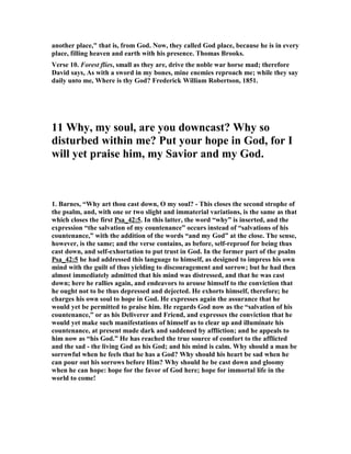 9. Treasury of David, “Verse 1-3. are an illustration of the frequent use of the word 
Elohim in the second book of Psalms. We give Fry's translation of the first three 
verses. -- 
As the hart looketh for the springs of water, 
So my soul looketh for thee, O Elohim. 
My soul is athirst for Elohim for the living El: 
When shall I go and see the face of Elohim? 
My tears have been my meat day and night, 
While they say to me continually, Where is thy Elohim? 
Verse 3. My tears have been my meat day and night. The psalmist could eat nothing 
because of his extreme grief. John Gadsby. 
Verse 3. They say unto me. It is not only of me, but to me; they spake it to his very 
face, as those who were ready to justify it and make it good, that God had forsaken 
him. Backbiting argues more baseness, but open reproach carries more boldness, 
and shamelessness, and impudence in it; and this is that which David's enemies were 
guilty of here in this place. Thomas Horton. 
Verse 3. Where is thy God? God's children are impatient, as far as they are men, of 
reproaches; but so far as they are Christian men, they are impatient of reproaches 
in religion; Where is now thy God? They were not such desperate Atheists as to 
think there was no God, to call in question whether there were a God or no, though, 
indeed, they were little better; but they rather reproach and upbraid him with his 
singularity, where is thy God? You are one of God's darlings; you are one that 
thought nobody served God but you; you are one that will go alone -- your God! So 
this is an ordinary reproach, an ordinary part for wicked men to cast at the best 
people, especially when they are in misery. What it become of your profession now? 
What is become of your forwardness and strictness now? What is become of your 
God that you bragged so of, and thought yourselves so happy in, as if he had been 
nobody's God but yours? We may learn hence the disposition of wicked men. It is a 
character of a full of poison, cursed disposition to upbraid a man with his religion. 
But what is the scope? The scope is worse than the words Where is thy God? The 
scope is to shake his faith and his confidence in God, and this is that which touched 
him so nearly while they upbraided him. For the devil knows well enough that as 
long as God and the soul join together, it is in vain to trouble any man, therefore he 
labours to put jealousies, to accuse God to man, and man to God. He knows there is 
nothing in the world can stand against God. As long as we make God our 
confidence, all his enterprises are in vain. His scope is, therefore, to shake our 
affiance in God. Where is thy God? So he dealt with the head of the church, our 
blessed Saviour himself, when he came to tempt him. "If thou be the Son of God, 
command these stones to be made bread." Matthew 4:3. He comes with an "if," he 
laboured to shake him in his Sonship. The devil, since he was divided from God 
himself eternally, is become a spirit of division; he labours to divide even God the 
Father from his own Son; "If thou be the Son of God?" So he labours to sever 
Christians from their head Christ. Where is thy God? There was his scope, to breed 
 