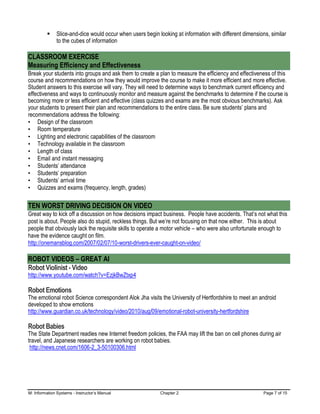M: Information Systems - Instructor’s Manual Chapter 2 Page 7 of 15
▪ Slice-and-dice would occur when users begin looking at information with different dimensions, similar
to the cubes of information
CLASSROOM EXERCISE
Measuring Efficiency and Effectiveness
Break your students into groups and ask them to create a plan to measure the efficiency and effectiveness of this
course and recommendations on how they would improve the course to make it more efficient and more effective.
Student answers to this exercise will vary. They will need to determine ways to benchmark current efficiency and
effectiveness and ways to continuously monitor and measure against the benchmarks to determine if the course is
becoming more or less efficient and effective (class quizzes and exams are the most obvious benchmarks). Ask
your students to present their plan and recommendations to the entire class. Be sure students’ plans and
recommendations address the following:
• Design of the classroom
• Room temperature
• Lighting and electronic capabilities of the classroom
• Technology available in the classroom
• Length of class
• Email and instant messaging
• Students’ attendance
• Students’ preparation
• Students’ arrival time
• Quizzes and exams (frequency, length, grades)
TEN WORST DRIVING DECISION ON VIDEO
Great way to kick off a discussion on how decisions impact business. People have accidents. That’s not what this
post is about. People also do stupid, reckless things. But we’re not focusing on that now either. This is about
people that obviously lack the requisite skills to operate a motor vehicle – who were also unfortunate enough to
have the evidence caught on film.
http://onemansblog.com/2007/02/07/10-worst-drivers-ever-caught-on-video/
ROBOT VIDEOS – GREAT AI
Robot Violinist - Video
http://www.youtube.com/watch?v=EzjkBwZtxp4
Robot Emotions
The emotional robot Science correspondent Alok Jha visits the University of Hertfordshire to meet an android
developed to show emotions
http://www.guardian.co.uk/technology/video/2010/aug/09/emotional-robot-university-hertfordshire
Robot Babies
The State Department readies new Internet freedom policies, the FAA may lift the ban on cell phones during air
travel, and Japanese researchers are working on robot babies.
http://news.cnet.com/1606-2_3-50100306.html
 