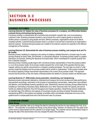 M: Information Systems - Instructor’s Manual Chapter 2 Page 9 of 15
SECTION 2.2
BUSINESS PROCESSES
LEARNING OUTCOMES
Learning Outcome 2.5: Explain the value of business processes for a company, and differentiate between
customer-facing and business-facing process.
A business process is a standardized set of activities that accomplish a specific task, such as processing a
customer’s order. Business processes transform a set of inputs into a set of outputs (goods or services) for
another person or process by using people and tools. Without processes, organizations would not be able to
complete activities. Customer-facing processes result in a product or service that is received by an organization’s
external customer. Business-facing processes are invisible to the external customer but essential to the effective
management of the business.
Learning Outcome 2.6: Demonstrate the value of business process modeling, and compare As-Is and To-
Be models.
Business process modeling (or mapping) is the activity of creating a detailed flowchart or process map of a work
process showing its inputs, tasks, and activities, in a structured sequence. A business process model is a graphic
description of a process, showing the sequence of process tasks, which is developed for a specific purpose and
from a selected viewpoint.
Business process modeling usually begins with a functional process representation of what the process problem
is, or an As-Is process model. As-Is process models represent the current state of the operation that has been
mapped, without any specific improvements or changes to existing processes. The next step is to build a To-Be
process model that displays how the process problem will be solved or implemented. To-Be process models show
the results of applying change improvement opportunities to the current (As-Is) process model. This approach
ensures that the process is fully and clearly understood before the details of a process solution are decided upon.
Learning Outcome 2.7: Differentiate among automation, streamlining, and reengineering.
Business process improvement attempts to understand and measure the current process and make performance
improvements accordingly. Automation is the process of computerizing manual tasks, making them more efficient
and effective, and dramatically lowering operational costs. Streamlining improves business process efficiencies by
simplifying or eliminating unnecessary steps. Bottlenecks occur when resources reach full capacity and cannot
handle any additional demands; they limit throughput and impede operations. Streamlining removes bottlenecks,
an important step if the efficiency and capacity of a business process are being increased. Business process
reengineering (BPR) is the analysis and redesign of workflow within and between enterprises and occurs at the
systems level or companywide level and is the end-to-end view of a process.
CLASSROOM OPENER
Cable Ready
A current cable subscriber calls up to change the date for activating the service at a new address from Feb. 22 to
March 1. The subscriber is successful and hangs up the phone happy. However, on February 22nd the cable at the
current home is disconnected and the customer is no longer happy. The customer service representative forgot to
change the date of the disconnection and only changed the date of the activation.
 