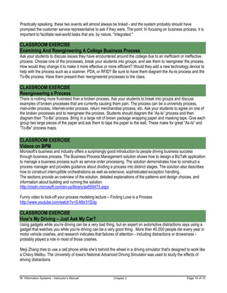 M: Information Systems - Instructor’s Manual Chapter 2 Page 10 of 15
Practically speaking, these two events will almost always be linked - and the system probably should have
prompted the customer service representative to ask if they were. The point: In focusing on business process, it is
important to facilitate real-world tasks that are, by nature, "integrated."
CLASSROOM EXERCISE
Examining And Reengineering A College Business Process
Ask your students to discuss issues they have encountered around the college due to an inefficient or ineffective
process. Choose one of the processes, break your students into groups, and ask them to reengineer the process.
How would they change it to make it more effective or more efficient? Would they add a new technology device to
help with the process such as a scanner, PDA, or RFID? Be sure to have them diagram the As-Is process and the
To-Be process. Have them present their reengineered processes to the class.
CLASSROOM EXERCISE
Reengineering a Process
There is nothing more frustrated than a broken process. Ask your students to break into groups and discuss
examples of broken processes that are currently causing them pain. The process can be a university process,
mail-order process, Internet-order process, return merchandise process, etc. Ask your students to agree on one of
the broken processes and to reengineer the process. Students should diagram the “As-Is” process and then
diagram their “To-Be” process. Bring in a large roll of brown package wrapping paper and masking tape. Give each
group two large pieces of the paper and ask them to tape the paper to the wall. These make for great “As-Is” and
“To-Be” process maps.
CLASSROOM EXERCISE
Videos on BPM
Microsoft's business and industry offers a surprisingly good introduction to people driving business success
through business process. The Business Process Management solution shows how to design a BizTalk application
to manage a business process such as service order processing. The solution demonstrates how to construct a
process manager and provides guidance about dividing a process into distinct stages. The solution also describes
how to construct interruptible orchestrations as well as extensive, sophisticated exception handling.
The sections provide an overview of the solution, detailed explanations of the patterns and design choices, and
information about building and running the solution.
http://msdn.microsoft.com/en-us/library/aa559473.aspx
Funny video to kick-off your process modeling lecture – Finding Love is a Process
http://www.youtube.com/watch?v=S-Mbr31f2dg
CLASSROOM EXERCISE
How’s My Driving – Just Ask My Car?
Using gadgets while you're driving can be a very bad thing, but an expert on automotive distractions says using a
gadget that watches you while you're driving can be a very good thing. More than 40,000 people die every year in
motor vehicle crashes, and research indicates that failures of attention - including distractions or drowsiness -
probably played a role in most of those crashes.
Meiji Zhang tries to use a cell phone while she's behind the wheel in a driving simulator that's designed to work like
a Chevy Malibu. The University of Iowa's National Advanced Driving Simulator was used to study the effects of
driving distractions.
 