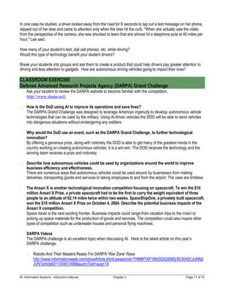 M: Information Systems - Instructor’s Manual Chapter 2 Page 11 of 15
In one case he studied, a driver looked away from the road for 6 seconds to tap out a text message on her phone,
slipped out of her lane and came to attention only when the tires hit the curb. "When she actually saw the video
from the perspective of the camera, she was shocked to learn that she almost hit a telephone pole at 40 miles per
hour," Lee said.
How many of your student’s text, dial cell phones, etc. while driving?
Would this type of technology benefit your student drivers?
Break your students into groups and ask them to create a product that could help drivers pay greater attention to
driving and less attention to gadgets. How are autonomous driving vehicles going to impact their lives?
CLASSROOM EXERCISE
Defense Advanced Research Projects Agency (DARPA) Grand Challenge
Ask your student to review the DARPA website to become familiar with the competition.
http://www.darpa.mil/
How is the DoD using AI to improve its operations and save lives?
The DARPA Grand Challenge was designed to leverage American ingenuity to develop autonomous vehicle
technologies that can be used by the military. Using AI driven vehicles the DOD will be able to send vehicles
into dangerous situations without endangering any soldiers.
Why would the DoD use an event, such as the DARPA Grand Challenge, to further technological
innovation?
By offering a generous prize, along with notoriety the DOD is able to get many of the greatest minds in the
country working on creating autonomous vehicles. It is a win-win. The DOD receives the technology and the
winning team receives a prize and notoriety.
Describe how autonomous vehicles could be used by organizations around the world to improve
business efficiency and effectiveness.
There are numerous ways that autonomous vehicles could be used around by businesses from making
deliveries, transporting goods and services to taking employees to and from the airport. The uses are limitless.
The Ansari X is another technological innovation competition focusing on spacecraft. To win the $10
million Ansari X Prize, a private spacecraft had to be the first to carry the weight equivalent of three
people to an altitude of 62.14 miles twice within two weeks. SpaceShipOne, a privately built spacecraft,
won the $10 million Ansari X Prize on October 4, 2004. Describe the potential business impacts of the
Ansari X competition.
Space travel is the next exciting frontier. Business impacts could range from vacation trips to the moon to
picking up space materials for the production of goods and services. The competition could also inspire other
types of competition such as underwater houses and personal flying machines.
DARPA Videos
The DARPA challenge is an excellent topic when discussing AI. Here is the latest article on this year’s
DARPA challenge.
Robots And Their Masters Ready For DARPA 'War Zone' Race
http://www.informationweek.com/showArticle.jhtml;jsessionid=THMMTXP1BKGDIQSNDLRCKH0CJUNN2
JVN?articleID=193401499&queryText=aug+14
 