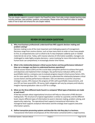 M: Information Systems - Instructor’s Manual Chapter 2 Page 12 of 15
CORE MATERIAL
The core chapter material is covered in detail in the PowerPoint slides. Each slide contains detailed teaching notes
including exercises, class activities, questions, and examples. Please review the PowerPoint slides for detailed
notes on how to teach and enhance the core chapter material.
REVIEW OR DISCUSSION QUESTIONS
1. Why must business professionals understand how MIS supports decision making and
problem solving?
Decision making is one of the most important and challenging aspects of management.
Decisions range from routine choices, such as how many items to order or how many people
to hire, to unexpected ones such as what to do if a key employee suddenly quits or needed
materials do not arrive. Today, with massive volumes of information available, managers are
challenged to make highly complex decisions—some involving far more information than the
human brain can comprehend, in increasingly shorter time frames.
2. What is the relationship between critical success factors and key performance indicators?
How can a manager use them to understand business operations?
Critical success factors (CSFs) are the crucial steps companies perform to achieve their goals
and objectives and implement their strategies. Key performance indicators (KPIs) are the
quantifiable metrics a company uses to evaluate progress toward critical success factors. KPIs
are far more specific than CSFs. It is important to understand the relationship between critical
success factors and key performance indicators. CSFs are elements crucial for a business
strategy’s success. KPIs measure the progress of CSFs with quantifiable measurements, and
one CSF can have several KPIs. Of course, both categories will vary by company and industry.
Imagine improve graduation rates as a CSF for a college.
3. What are the three different levels found in a company? What types of decisions are made
at each level?
A few key concepts about organizational structure will help our discussion of MIS decision-
making tools. The structure of a typical organization is similar to a pyramid, and the different
levels require different types of information to assist in decision making, problem solving, and
opportunity capturing. The operational level supports transactional information, the
managerial level supports analytical information and the strategic level supports executive
information systems.
4. Define transaction processing systems and describe the role they play in a business.
Transactional information encompasses all the information contained within a single business
 