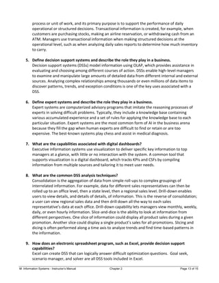 M: Information Systems - Instructor’s Manual Chapter 2 Page 13 of 15
process or unit of work, and its primary purpose is to support the performance of daily
operational or structured decisions. Transactional information is created, for example, when
customers are purchasing stocks, making an airline reservation, or withdrawing cash from an
ATM. Managers use transactional information when making structured decisions at the
operational level, such as when analyzing daily sales reports to determine how much inventory
to carry.
5. Define decision support systems and describe the role they play in a business.
Decision support systems (DSSs) model information using OLAP, which provides assistance in
evaluating and choosing among different courses of action. DSSs enable high-level managers
to examine and manipulate large amounts of detailed data from different internal and external
sources. Analyzing complex relationships among thousands or even millions of data items to
discover patterns, trends, and exception conditions is one of the key uses associated with a
DSS.
6. Define expert systems and describe the role they play in a business.
Expert systems are computerized advisory programs that imitate the reasoning processes of
experts in solving difficult problems. Typically, they include a knowledge base containing
various accumulated experience and a set of rules for applying the knowledge base to each
particular situation. Expert systems are the most common form of AI in the business arena
because they fill the gap when human experts are difficult to find or retain or are too
expensive. The best-known systems play chess and assist in medical diagnosis.
7. What are the capabilities associated with digital dashboards?
Executive information systems use visualization to deliver specific key information to top
managers at a glance, with little or no interaction with the system. A common tool that
supports visualization is a digital dashboard, which tracks KPIs and CSFs by compiling
information from multiple sources and tailoring it to meet user needs.
8. What are the common DSS analysis techniques?
Consolidation is the aggregation of data from simple roll-ups to complex groupings of
interrelated information. For example, data for different sales representatives can then be
rolled up to an office level, then a state level, then a regional sales level. Drill-down enables
users to view details, and details of details, of information. This is the reverse of consolidation;
a user can view regional sales data and then drill down all the way to each sales
representative’s data at each office. Drill-down capability lets managers view monthly, weekly,
daily, or even hourly information. Slice-and-dice is the ability to look at information from
different perspectives. One slice of information could display all product sales during a given
promotion. Another slice could display a single product’s sales for all promotions. Slicing and
dicing is often performed along a time axis to analyze trends and find time-based patterns in
the information.
9. How does an electronic spreadsheet program, such as Excel, provide decision support
capabilities?
Excel can create DSS that can logically answer difficult optimization questions. Goal seek,
scenario manager, and solver are all DSS tools included in Excel.
 