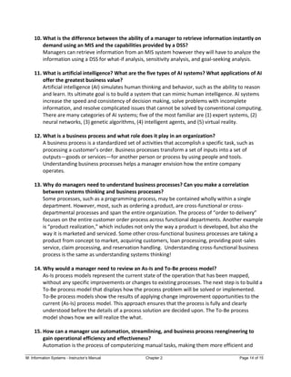 M: Information Systems - Instructor’s Manual Chapter 2 Page 14 of 15
10. What is the difference between the ability of a manager to retrieve information instantly on
demand using an MIS and the capabilities provided by a DSS?
Managers can retrieve information from an MIS system however they will have to analyze the
information using a DSS for what-if analysis, sensitivity analysis, and goal-seeking analysis.
11. What is artificial intelligence? What are the five types of AI systems? What applications of AI
offer the greatest business value?
Artificial intelligence (AI) simulates human thinking and behavior, such as the ability to reason
and learn. Its ultimate goal is to build a system that can mimic human intelligence. AI systems
increase the speed and consistency of decision making, solve problems with incomplete
information, and resolve complicated issues that cannot be solved by conventional computing.
There are many categories of AI systems; five of the most familiar are (1) expert systems, (2)
neural networks, (3) genetic algorithms, (4) intelligent agents, and (5) virtual reality.
12. What is a business process and what role does it play in an organization?
A business process is a standardized set of activities that accomplish a specific task, such as
processing a customer’s order. Business processes transform a set of inputs into a set of
outputs—goods or services—for another person or process by using people and tools.
Understanding business processes helps a manager envision how the entire company
operates.
13. Why do managers need to understand business processes? Can you make a correlation
between systems thinking and business processes?
Some processes, such as a programming process, may be contained wholly within a single
department. However, most, such as ordering a product, are cross-functional or cross-
departmental processes and span the entire organization. The process of “order to delivery”
focuses on the entire customer order process across functional departments. Another example
is “product realization,” which includes not only the way a product is developed, but also the
way it is marketed and serviced. Some other cross-functional business processes are taking a
product from concept to market, acquiring customers, loan processing, providing post-sales
service, claim processing, and reservation handling. Understanding cross-functional business
process is the same as understanding systems thinking!
14. Why would a manager need to review an As-Is and To-Be process model?
As-Is process models represent the current state of the operation that has been mapped,
without any specific improvements or changes to existing processes. The next step is to build a
To-Be process model that displays how the process problem will be solved or implemented.
To-Be process models show the results of applying change improvement opportunities to the
current (As-Is) process model. This approach ensures that the process is fully and clearly
understood before the details of a process solution are decided upon. The To-Be process
model shows how we will realize the what.
15. How can a manager use automation, streamlining, and business process reengineering to
gain operational efficiency and effectiveness?
Automation is the process of computerizing manual tasks, making them more efficient and
 