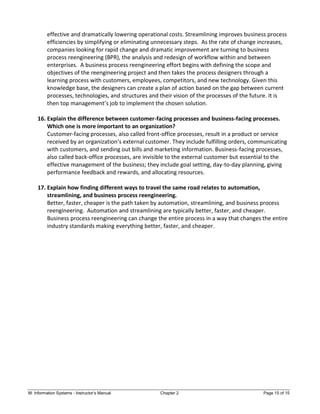 M: Information Systems - Instructor’s Manual Chapter 2 Page 15 of 15
effective and dramatically lowering operational costs. Streamlining improves business process
efficiencies by simplifying or eliminating unnecessary steps. As the rate of change increases,
companies looking for rapid change and dramatic improvement are turning to business
process reengineering (BPR), the analysis and redesign of workflow within and between
enterprises. A business process reengineering effort begins with defining the scope and
objectives of the reengineering project and then takes the process designers through a
learning process with customers, employees, competitors, and new technology. Given this
knowledge base, the designers can create a plan of action based on the gap between current
processes, technologies, and structures and their vision of the processes of the future. It is
then top management’s job to implement the chosen solution.
16. Explain the difference between customer-facing processes and business-facing processes.
Which one is more important to an organization?
Customer-facing processes, also called front-office processes, result in a product or service
received by an organization’s external customer. They include fulfilling orders, communicating
with customers, and sending out bills and marketing information. Business-facing processes,
also called back-office processes, are invisible to the external customer but essential to the
effective management of the business; they include goal setting, day-to-day planning, giving
performance feedback and rewards, and allocating resources.
17. Explain how finding different ways to travel the same road relates to automation,
streamlining, and business process reengineering.
Better, faster, cheaper is the path taken by automation, streamlining, and business process
reengineering. Automation and streamlining are typically better, faster, and cheaper.
Business process reengineering can change the entire process in a way that changes the entire
industry standards making everything better, faster, and cheaper.
 