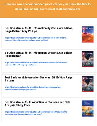 Here are some recommended products for you. Click the link to
download, or explore more at testbankmall.com
Solution Manual for M: Information Systems, 4th Edition,
Paige Baltzan Amy Phillips
https://testbankmall.com/product/solution-manual-for-m-information-
systems-4th-edition-paige-baltzan-amy-phillips/
Solution Manual for M: Information Systems, 6th Edition
Paige Baltzan
https://testbankmall.com/product/solution-manual-for-m-information-
systems-6th-edition-paige-baltzan/
Test Bank for M: Information Systems, 6th Edition Paige
Baltzan
https://testbankmall.com/product/test-bank-for-m-information-
systems-6th-edition-paige-baltzan/
Solution Manual for Introduction to Statistics and Data
Analysis 6th by Peck
https://testbankmall.com/product/solution-manual-for-introduction-to-
statistics-and-data-analysis-6th-by-peck/
 