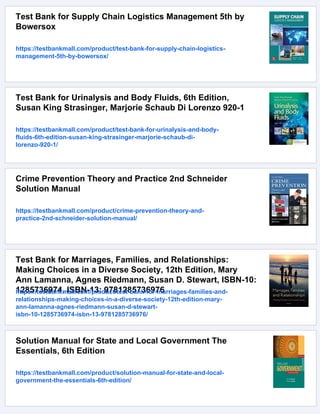 Test Bank for Supply Chain Logistics Management 5th by
Bowersox
https://testbankmall.com/product/test-bank-for-supply-chain-logistics-
management-5th-by-bowersox/
Test Bank for Urinalysis and Body Fluids, 6th Edition,
Susan King Strasinger, Marjorie Schaub Di Lorenzo 920-1
https://testbankmall.com/product/test-bank-for-urinalysis-and-body-
fluids-6th-edition-susan-king-strasinger-marjorie-schaub-di-
lorenzo-920-1/
Crime Prevention Theory and Practice 2nd Schneider
Solution Manual
https://testbankmall.com/product/crime-prevention-theory-and-
practice-2nd-schneider-solution-manual/
Test Bank for Marriages, Families, and Relationships:
Making Choices in a Diverse Society, 12th Edition, Mary
Ann Lamanna, Agnes Riedmann, Susan D. Stewart, ISBN-10:
1285736974, ISBN-13: 9781285736976
https://testbankmall.com/product/test-bank-for-marriages-families-and-
relationships-making-choices-in-a-diverse-society-12th-edition-mary-
ann-lamanna-agnes-riedmann-susan-d-stewart-
isbn-10-1285736974-isbn-13-9781285736976/
Solution Manual for State and Local Government The
Essentials, 6th Edition
https://testbankmall.com/product/solution-manual-for-state-and-local-
government-the-essentials-6th-edition/
 