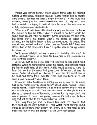 “Aren’t you coming home?” asked Louie’s father after he finished
nailing up the fence. He didn’t just say, “Come home!” like he mostly
gave orders. Because he wasn’t angry any more; he felt more like
thanking Louie, just like Louie thanked that smart old dog. He’d have
had an awful time trying to do it all alone because his cows were so
awfully stubborn and disobedient.
“’Course not,” said Louie. He didn’t say why not because he knew
the minute he told his father what he meant to do there would be
some good reason why he mustn’t. Some grownups are like that,
but some aren’t; his mother wasn’t. He looked at Watch and
grinned, and his father knew he had some secret up his sleeve. The
nice old dog smiled back and cocked one ear. Watch didn’t have any
sleeve, but he did have a fine furry frill up the back of his leg to hide
his secret in.
“Well, you’re all right so long as you have that dog with you,” his
father agreed. “Come up in time for breakfast in the morning. Do
you want the lantern?”
Louie was just going to say that wild folks like he was didn’t need
lanterns, when he remembered about his secret. That lantern would
be fine for picking up all that corn. And it would be fine to have his
feast by, now that the moon had gone down. Of course that was his
secret. So he did keep it. And he had to tie up the nice sweet ears in
his shirt and throw them over the fence that way because he got
such a load he couldn’t carry them.
Of course Nibble Rabbit came sniffing up just as soon as his father
had gone. “What are you doing here?” asked Louie. “You’re Tommy
Peele’s rabbit. I ’spect next thing I’ll be finding Tommy Peele.” And at
that Watch began to bark. That was his secret. He thought it was a
shame to have all sorts of fun going on when Tommy wasn’t in it. He
was so pleased to have Louie guess, because it’s pretty hard to be a
dog and not be able to tell people what you want.
First thing they got back to Louie’s tent--with the lantern. And
they piled up the corn beside it. Then Watch went sniffing round
inside to see if there wasn’t room for Tommy in it. And what do you
s’pose he found? That old scamp of a Tad Coon, fast asleep.
 