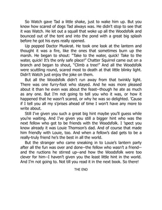 So Watch gave Tad a little shake, just to wake him up. But you
know how scared of dogs Tad always was. He didn’t stop to see that
it was Watch. He let out a squall that woke up all the Woodsfolk and
bounced out of the tent and into the pond with a great big splash
before he got his eyes really opened.
Up popped Doctor Muskrat. He took one look at the lantern and
thought it was a fire, like the ones that sometimes burn up the
marsh. He began to shout: “Take to the water, quick! Take to the
water, quick! It’s the only safe place!” Chatter Squirrel came out on a
branch and began to shout, “Climb a tree!” And all the Woodsfolk
were scuttling round, scared most to death at that little blinky light.
Didn’t Watch just enjoy the joke on them.
But all the Woodsfolk didn’t run away from that twinkly light.
There was one furry-foot who stayed. And he was more pleased
about it than he even was about the feast--though he ate as much
as any one. But I’m not going to tell you who it was, or how it
happened that he wasn’t scared, or why he was so delighted. ’Cause
if I tell you all my s’prises ahead of time I won’t have any more to
write about.
Still I’ve given you such a great big hint maybe you’ll guess while
you’re waiting. And I’ve given you still a bigger hint who was the
next fellow who got to be friends with the Woodsfolk. I ’spect you
know already it was Louie Thomson’s dad. And of course that made
him friendly with Louie, too. And when a fellow’s dad gets to be a
really-truly friend he’s the best in all the world.
But the stranger who came sneaking in to Louie’s lantern party
after all the fun was over and done--the fellow who wasn’t a friend--
and the ructions he stirred up--and how the Woodsfolk were too
clever for him--I haven’t given you the least little hint in the world.
And I’m not going to. Not till you read it in the next book. So there!
THE END
 