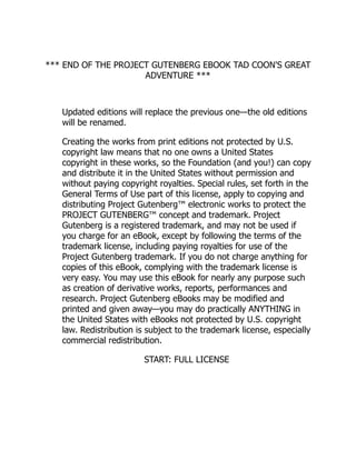 *** END OF THE PROJECT GUTENBERG EBOOK TAD COON'S GREAT
ADVENTURE ***
Updated editions will replace the previous one—the old editions
will be renamed.
Creating the works from print editions not protected by U.S.
copyright law means that no one owns a United States
copyright in these works, so the Foundation (and you!) can copy
and distribute it in the United States without permission and
without paying copyright royalties. Special rules, set forth in the
General Terms of Use part of this license, apply to copying and
distributing Project Gutenberg™ electronic works to protect the
PROJECT GUTENBERG™ concept and trademark. Project
Gutenberg is a registered trademark, and may not be used if
you charge for an eBook, except by following the terms of the
trademark license, including paying royalties for use of the
Project Gutenberg trademark. If you do not charge anything for
copies of this eBook, complying with the trademark license is
very easy. You may use this eBook for nearly any purpose such
as creation of derivative works, reports, performances and
research. Project Gutenberg eBooks may be modified and
printed and given away—you may do practically ANYTHING in
the United States with eBooks not protected by U.S. copyright
law. Redistribution is subject to the trademark license, especially
commercial redistribution.
START: FULL LICENSE
 