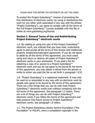 PLEASE READ THIS BEFORE YOU DISTRIBUTE OR USE THIS WORK
To protect the Project Gutenberg™ mission of promoting the
free distribution of electronic works, by using or distributing this
work (or any other work associated in any way with the phrase
“Project Gutenberg”), you agree to comply with all the terms of
the Full Project Gutenberg™ License available with this file or
online at www.gutenberg.org/license.
Section 1. General Terms of Use and Redistributing
Project Gutenberg™ electronic works
1.A. By reading or using any part of this Project Gutenberg™
electronic work, you indicate that you have read, understand,
agree to and accept all the terms of this license and intellectual
property (trademark/copyright) agreement. If you do not agree
to abide by all the terms of this agreement, you must cease
using and return or destroy all copies of Project Gutenberg™
electronic works in your possession. If you paid a fee for
obtaining a copy of or access to a Project Gutenberg™
electronic work and you do not agree to be bound by the terms
of this agreement, you may obtain a refund from the person or
entity to whom you paid the fee as set forth in paragraph 1.E.8.
1.B. “Project Gutenberg” is a registered trademark. It may only
be used on or associated in any way with an electronic work by
people who agree to be bound by the terms of this agreement.
There are a few things that you can do with most Project
Gutenberg™ electronic works even without complying with the
full terms of this agreement. See paragraph 1.C below. There
are a lot of things you can do with Project Gutenberg™
electronic works if you follow the terms of this agreement and
help preserve free future access to Project Gutenberg™
electronic works. See paragraph 1.E below.
1.C. The Project Gutenberg Literary Archive Foundation (“the
Foundation” or PGLAF), owns a compilation copyright in the
 