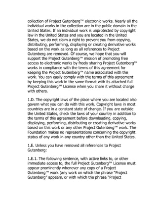 collection of Project Gutenberg™ electronic works. Nearly all the
individual works in the collection are in the public domain in the
United States. If an individual work is unprotected by copyright
law in the United States and you are located in the United
States, we do not claim a right to prevent you from copying,
distributing, performing, displaying or creating derivative works
based on the work as long as all references to Project
Gutenberg are removed. Of course, we hope that you will
support the Project Gutenberg™ mission of promoting free
access to electronic works by freely sharing Project Gutenberg™
works in compliance with the terms of this agreement for
keeping the Project Gutenberg™ name associated with the
work. You can easily comply with the terms of this agreement
by keeping this work in the same format with its attached full
Project Gutenberg™ License when you share it without charge
with others.
1.D. The copyright laws of the place where you are located also
govern what you can do with this work. Copyright laws in most
countries are in a constant state of change. If you are outside
the United States, check the laws of your country in addition to
the terms of this agreement before downloading, copying,
displaying, performing, distributing or creating derivative works
based on this work or any other Project Gutenberg™ work. The
Foundation makes no representations concerning the copyright
status of any work in any country other than the United States.
1.E. Unless you have removed all references to Project
Gutenberg:
1.E.1. The following sentence, with active links to, or other
immediate access to, the full Project Gutenberg™ License must
appear prominently whenever any copy of a Project
Gutenberg™ work (any work on which the phrase “Project
Gutenberg” appears, or with which the phrase “Project
 