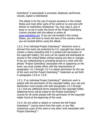 Gutenberg” is associated) is accessed, displayed, performed,
viewed, copied or distributed:
This eBook is for the use of anyone anywhere in the United
States and most other parts of the world at no cost and with
almost no restrictions whatsoever. You may copy it, give it
away or re-use it under the terms of the Project Gutenberg
License included with this eBook or online at
www.gutenberg.org. If you are not located in the United
States, you will have to check the laws of the country where
you are located before using this eBook.
1.E.2. If an individual Project Gutenberg™ electronic work is
derived from texts not protected by U.S. copyright law (does not
contain a notice indicating that it is posted with permission of
the copyright holder), the work can be copied and distributed to
anyone in the United States without paying any fees or charges.
If you are redistributing or providing access to a work with the
phrase “Project Gutenberg” associated with or appearing on the
work, you must comply either with the requirements of
paragraphs 1.E.1 through 1.E.7 or obtain permission for the use
of the work and the Project Gutenberg™ trademark as set forth
in paragraphs 1.E.8 or 1.E.9.
1.E.3. If an individual Project Gutenberg™ electronic work is
posted with the permission of the copyright holder, your use and
distribution must comply with both paragraphs 1.E.1 through
1.E.7 and any additional terms imposed by the copyright holder.
Additional terms will be linked to the Project Gutenberg™
License for all works posted with the permission of the copyright
holder found at the beginning of this work.
1.E.4. Do not unlink or detach or remove the full Project
Gutenberg™ License terms from this work, or any files
containing a part of this work or any other work associated with
Project Gutenberg™.
 