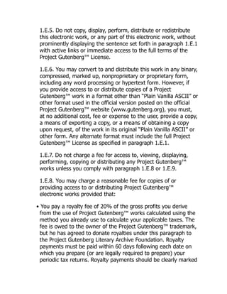 1.E.5. Do not copy, display, perform, distribute or redistribute
this electronic work, or any part of this electronic work, without
prominently displaying the sentence set forth in paragraph 1.E.1
with active links or immediate access to the full terms of the
Project Gutenberg™ License.
1.E.6. You may convert to and distribute this work in any binary,
compressed, marked up, nonproprietary or proprietary form,
including any word processing or hypertext form. However, if
you provide access to or distribute copies of a Project
Gutenberg™ work in a format other than “Plain Vanilla ASCII” or
other format used in the official version posted on the official
Project Gutenberg™ website (www.gutenberg.org), you must,
at no additional cost, fee or expense to the user, provide a copy,
a means of exporting a copy, or a means of obtaining a copy
upon request, of the work in its original “Plain Vanilla ASCII” or
other form. Any alternate format must include the full Project
Gutenberg™ License as specified in paragraph 1.E.1.
1.E.7. Do not charge a fee for access to, viewing, displaying,
performing, copying or distributing any Project Gutenberg™
works unless you comply with paragraph 1.E.8 or 1.E.9.
1.E.8. You may charge a reasonable fee for copies of or
providing access to or distributing Project Gutenberg™
electronic works provided that:
• You pay a royalty fee of 20% of the gross profits you derive
from the use of Project Gutenberg™ works calculated using the
method you already use to calculate your applicable taxes. The
fee is owed to the owner of the Project Gutenberg™ trademark,
but he has agreed to donate royalties under this paragraph to
the Project Gutenberg Literary Archive Foundation. Royalty
payments must be paid within 60 days following each date on
which you prepare (or are legally required to prepare) your
periodic tax returns. Royalty payments should be clearly marked
 